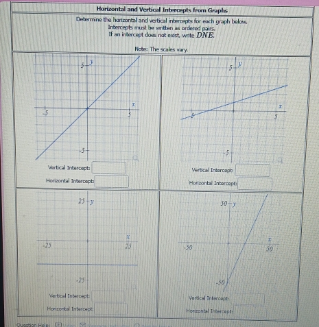 Horizontal and Vertical Intercepts from Graphs
Determine the horizontal and vertical intercepts for each graph below.
Intercepts must be written as ordered pairs.
If an intercept does not exist, write DNE.
Note: The scales vary.
 
Vertical Intercept: □ Vertical Intercapt: □
Horizontal Intercept: □ *Horizontal Intercept: □

Vartical Inter cept □ Vertical Intercept □
Horizontal Intercepti □ Horizontal Intercept:
Question Hele: