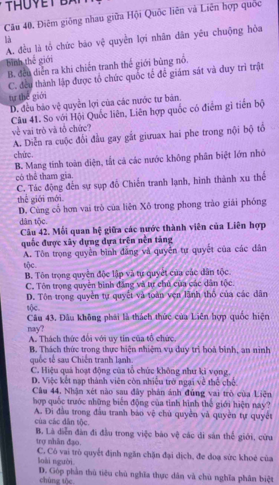 THUYET BA
Câu 40. Điêm giống nhau giữa Hội Quốc liên và Liên hợp quốc
A. đều là tổ chức bảo vệ quyền lợi nhân dân yêu chuộng hòa
là
bình thế giới
B. đều diễn ra khi chiến tranh thế giới bùng nổ.
C. đều thành lập được tổ chức quốc tế để giám sát và duy trì trật
tự thế giới
D. đều bảo vệ quyền lợi của các nước tư bản.
Câu 41. So với Hội Quốc liên, Liên hợp quốc có điểm gì tiến bộ
về vai trò và tổ chức?
A. Diễn ra cuộc đối đầu gay gắt giưuax hai phe trong nội bộ tổ
chức.
B. Mang tính toàn diện, tất cả các nước không phân biệt lớn nhỏ
có thể tham gia.
C. Tác động đến sự sụp đồ Chiến tranh lạnh, hình thành xu thế
thế giới mới.
D. Củng cố hơn vai trò của liên Xô trong phong trào giải phóng
dân tộc.
Câu 42. Mối quan hệ giữa các nước thành viên của Liên hợp
quốc được xây dựng dựa trên nền tăng
A. Tôn trọng quyền bình đăng và quyền tự quyết của các dân
tộc.
B. Tôn trọng quyền độc lập và tự quyết của các dân tộc.
C. Tôn trọng quyền bình đăng và tự chủ của các dân tộc.
D. Tôn trọng quyền tự quyết và toàn vẹn lãnh thổ của các dân
tộc.
Câu 43. Đâu không phải là thách thức của Liên hợp quốc hiện
nay?
A. Thách thức đối với uy tín của tổ chức.
B. Thách thức trong thực hiện nhiệm vụ duy trì hoà bình, an nình
quốc tế sau Chiến tranh lạnh.
C. Hiệu quả hoạt động của tổ chức không như kì vọng.
D. Việc kết nạp thành viên còn nhiều trở ngại về thể chế.
Câu 44. Nhận xét nào sau đây phản ánh đúng vai trò của Liên
hợp quốc trước những biến động của tình hình thế giới hiện nay?
A. Đi đầu trong đấu tranh bảo vệ chủ quyền và quyền tự quyết
của các dân tộc.
B. Là diễn đản đi đầu trong việc bảo vệ các di sản thế giới, cửu
trợ nhân đạo.
C. Có vai trò quyết định ngăn chặn đại dịch, đe doạ sức khoẻ của
loài người.
D. Góp phần thù tiêu chủ nghĩa thực dân và chủ nghĩa phân biệt
chủng tộc.