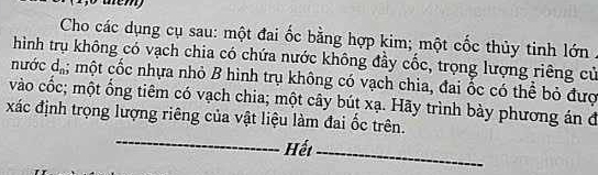 tem 
Cho các dụng cụ sau: một đai ốc bằng hợp kim; một cốc thủy tinh lớn . 
hình trụ không có vạch chia có chứa nước không đầy cốc, trọng lượng riêng cử 
nước d_n; một cốc nhựa nhỏ B hình trụ không có vạch chia, đai ốc có thể bỏ đượ 
vào cốc; một ống tiêm có vạch chia; một cây bút xạ. Hãy trình bày phương án đ 
_ 
xác định trọng lượng riêng của vật liệu làm đai ốc trên. 
Hết_