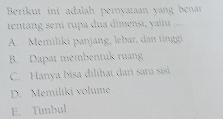 Berikut ini adalah pernyataan yang benar
tentan s ni ru p a dua dimensi t . .. .
A. Memiliki panjang, lebar, dan tinggi
B. Dapat membentuk ruang
C. Hanya bisa dilihat dari satu sisi
D. Memiliki volume
E、 Timbul