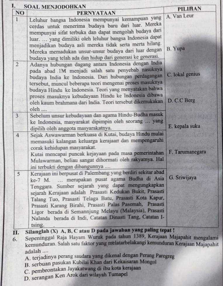 SOAL MENJODOHKAN
NO PERNYATAAN PILIHAN
lami
ahit
adalah ....
A. terjadinya perang saudara yang dikenal dengan Perang Paregreg
B. serbuan pasukan Kubilai Khan dari Kekaisaran Mongol
C. pembrontakan Jayakatwang di ibu kota kerajaan
D. serangan Ken Arok dari wilayah Tumapel