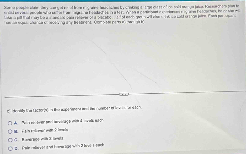 Some people claim they can get relief from migraine headaches by drinking a large glass of ice cold orange juice. Researchers plan to
enlist several people who suffer from migraine headaches in a test. When a participant experiences migraine headaches, he or she will
take a pill that may be a standard pain reliever or a placebo. Half of each group will also drink ice cold orange juice. Each participant
has an equal chance of receiving any treatment. Complete parts a) through h).
c) Identify the factor(s) in the experiment and the number of levels for each.
A. Pain reliever and beverage with 4 levels each
B. Pain reliever with 2 levels
C. Beverage with 2 levels
D. Pain reliever and beverage with 2 levels each