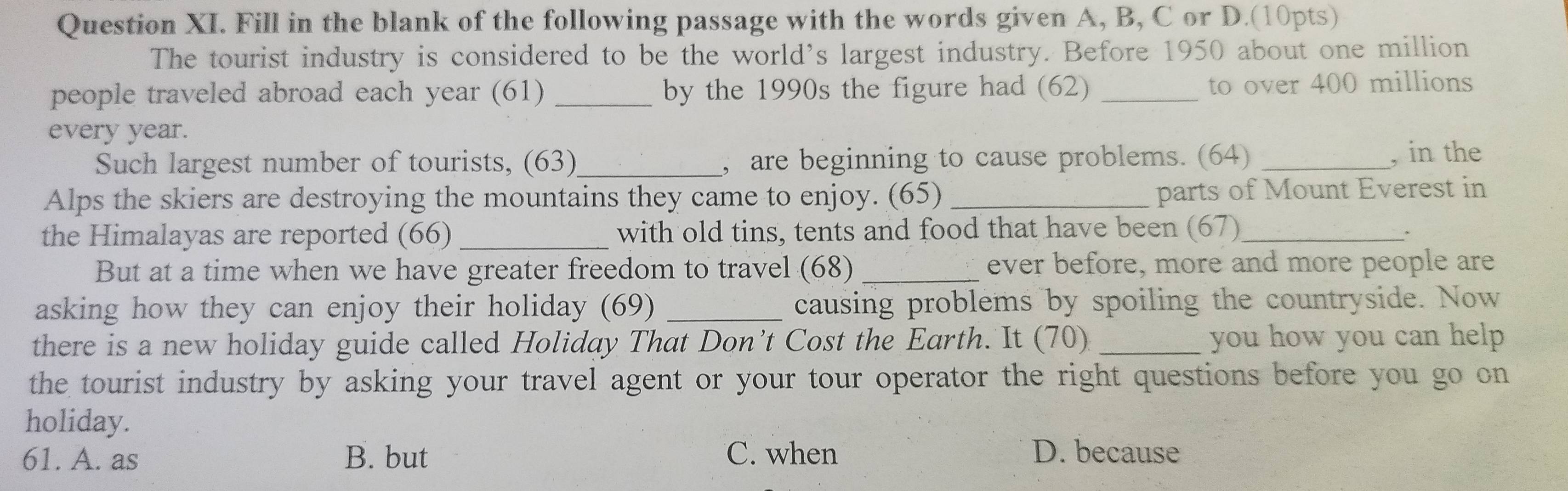 Question XI. Fill in the blank of the following passage with the words given A, B, C or D.(10pts)
The tourist industry is considered to be the world’s largest industry. Before 1950 about one million
people traveled abroad each year (61) _by the 1990s the figure had (62) _to over 400 millions
every year.
Such largest number of tourists, (63)_ , are beginning to cause problems. (64) _, in the
Alps the skiers are destroying the mountains they came to enjoy. (65) _parts of Mount Everest in
the Himalayas are reported (66) _with old tins, tents and food that have been (67)_
But at a time when we have greater freedom to travel (68)_ ever before, more and more people are
asking how they can enjoy their holiday (69) _causing problems by spoiling the countryside. Now
there is a new holiday guide called Holiday That Don’t Cost the Earth. It (70) _you how you can help 
the tourist industry by asking your travel agent or your tour operator the right questions before you go on
holiday.
61. A. as B. but C. when D. because