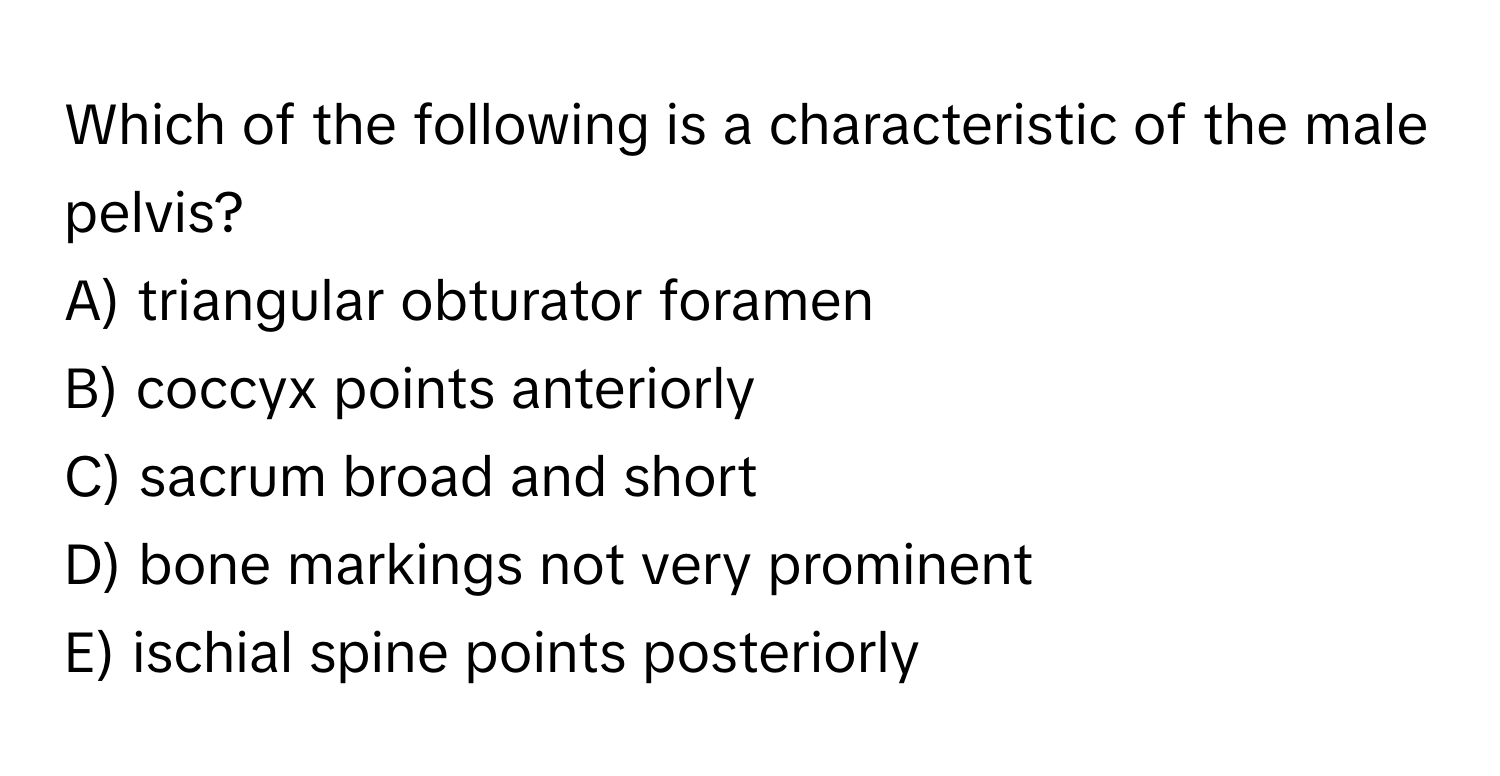 Which of the following is a characteristic of the male pelvis?
A) triangular obturator foramen
B) coccyx points anteriorly
C) sacrum broad and short
D) bone markings not very prominent
E) ischial spine points posteriorly