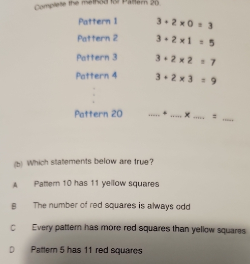 Complete the method for Pattern 20.
Pattern 1 3+2* 0=3
Pattern 2 3+2* 1=5
Pattern 3 3+2* 2=7
Pattern 4 3+2* 3=9
Pattern 20 _+ _× _:
_
(b) Which statements below are true?
Pattern 10 has 11 yellow squares
B The number of red squares is always odd
C Every pattern has more red squares than yellow squares
D Pattern 5 has 11 red squares