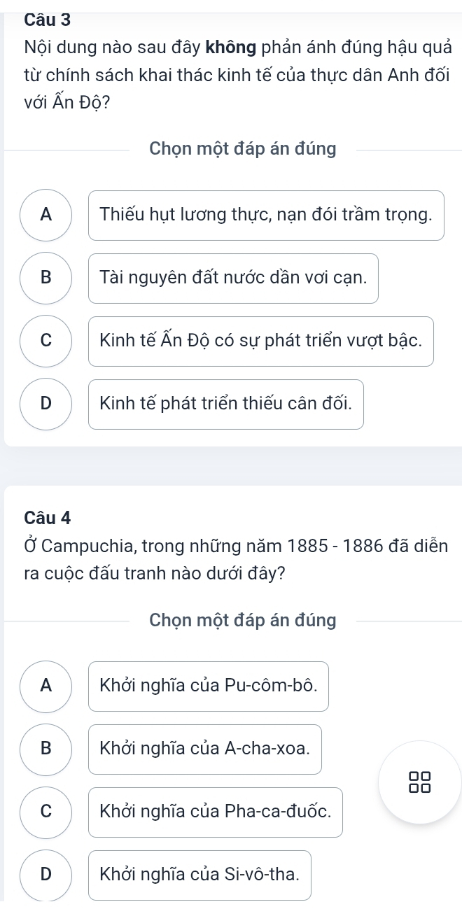 Nội dung nào sau đây không phản ánh đúng hậu quả
từ chính sách khai thác kinh tế của thực dân Anh đối
với Ấn Độ?
Chọn một đáp án đúng
A Thiếu hụt lương thực, nạn đói trầm trọng.
B Tài nguyên đất nước dần vơi cạn.
C Kinh tế Ấn Độ có sự phát triển vượt bậc.
D Kinh tế phát triển thiếu cân đối.
Câu 4
Ở Campuchia, trong những năm 1885 - 1886 đã diễn
ra cuộc đấu tranh nào dưới đây?
Chọn một đáp án đúng
A Khởi nghĩa của Pu-côm-bô.
B Khởi nghĩa của A-cha-xoa.
C Khởi nghĩa của Pha-ca-đuốc.
D Khởi nghĩa của Si-vô-tha.