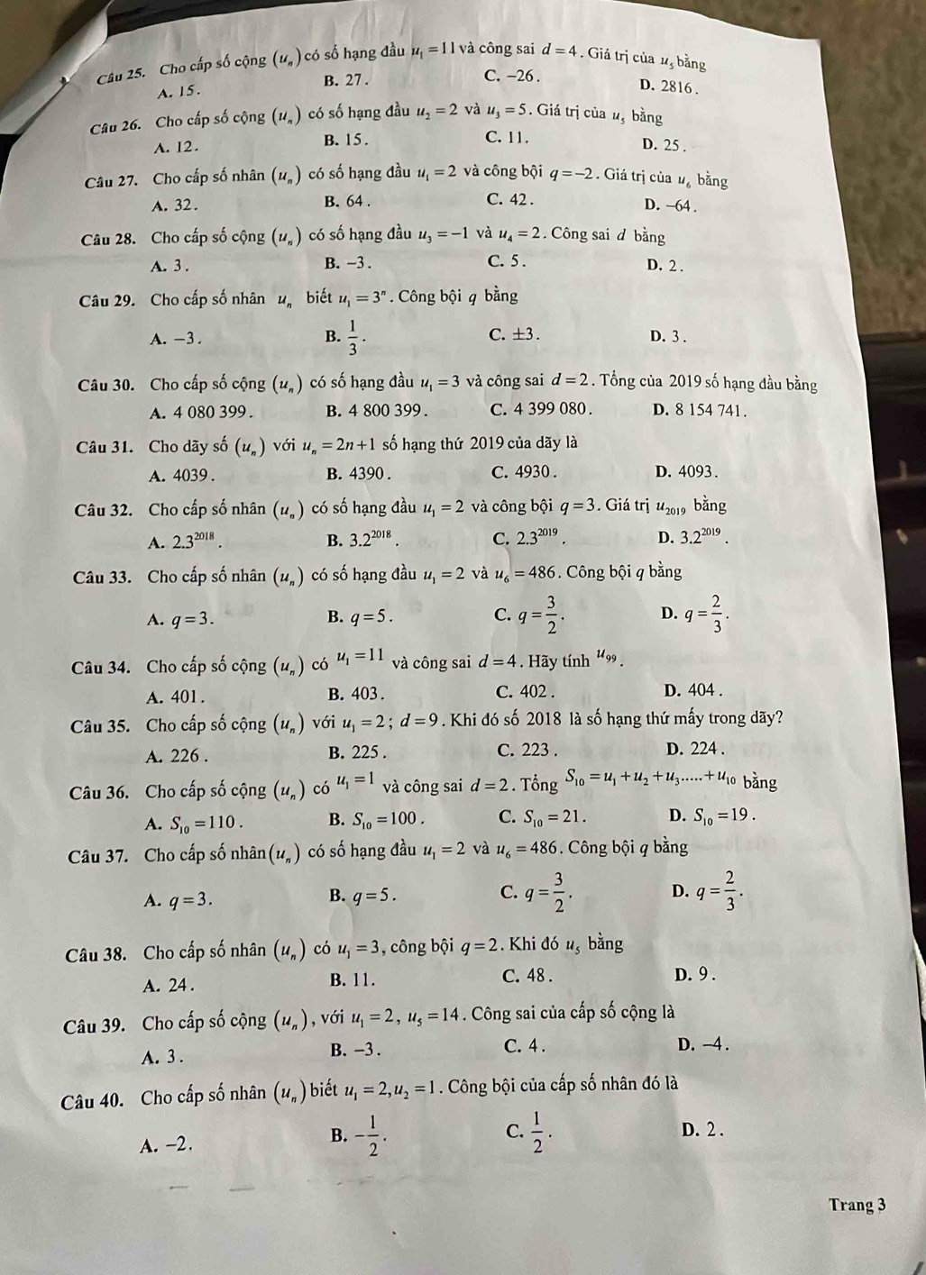 Cho cấp số cộng (u_n) có số hạng đầu u_1=11 và công sai d=4 Giá trị của 1, bằng
B. 27 . C. -26 .
A. 15.
D. 2816 .
Câu 26. Cho cấp số cộng (u_n) có số hạng đầu u_2=2 và u_3=5. Giá trị của #, bằng
A. 12. B. 15 . C. 11.
D. 25 .
Câu 27. Cho cấp số nhân (u_n) có số hạng đầu u_1=2 và công bội q=-2. Giá trị của ư bằng
A. 32 . B. 64 . C. 42 . D. −64 .
Câu 28. Cho cấp số cộng (u_n) có số hạng đầu u_3=-1 và u_4=2. Công sai d bằng
A. 3 . B. −3 . C. 5 . D. 2 .
Câu 29. Cho cấp số nhân u biết u_1=3^n. Công bhat Qi q bàng
A. -3. B.  1/3 . C.  ±3 . D. 3 .
Câu 30. Cho cấp số cộng (u_n) có số hạng đầu u_1=3 và công sai d=2. Tổng của 2019 số hạng đầu bằng
A. 4 080 399 . B. 4 800 399 C. 4 399 080 . D. 8 154 741.
Câu 31. Cho dãy số (u_n) với u_n=2n+1 số hạng thứ 2019 của dãy là
A. 4039 . B. 4390 . C. 4930 . D. 4093 .
Câu 32. Cho cấp số nhân (u_n) có số hạng đầu u_1=2 và công bội q=3. Giá trhat iu_2019 bằng
A. 2.3^(2018). B. 3.2^(2018). C. 2.3^(2019). D. 3.2^(2019).
Câu 33. Cho cấp số nhân (u_n) có số hạng đầu u_1=2 và u_6=486 Công bội q bằng
A. q=3. B. q=5. C. q= 3/2 . D. q= 2/3 .
Câu 34. Cho cấp số cộng (u_n) có u_1=11 và công sai d=4. Hãy tính u_99.
A. 401 . B. 403 . C. 402 . D. 404 .
Câu 35. Cho cấp số cộng (u_n) voiu_1=2;d=9. Khi đó số 2018 là số hạng thứ mấy trong dãy?
A. 226 . B. 225 . C. 223 . D. 224 .
Câu 36. Cho cấp số cộng (u_n) có u_1=1 và công sai d=2. Tổng S_10=u_1+u_2+u_3.....+u_10 bǎng
A. S_10=110. B. S_10=100. C. S_10=21. D. S_10=19.
Câu 37. Cho cấp số nhhat an(u_n) có số hạng đầu u_1=2 và u_6=486 Công bội q bằng
A. q=3. q=5. q= 2/3 .
B.
C. q= 3/2 .
D.
Câu 38. Cho cấp số nhân (u_n) có u_1=3 , công bội q=2 Khi đó u, bằng
B. 11. D. 9 .
A. 24 . C. 48 .
Câu 39. Cho cấp số cộng (u_n) , với u_1=2,u_5=14 Công sai của cấp số cộng là
A. 3 . B. -3 .
C. 4 . D. -4 .
Câu 40. Cho cấp số nhân (u_n) biết u_1=2,u_2=1. Công bội của cấp số nhân đó là
C.
A. -2.
B. - 1/2 .  1/2 . D. 2 .
Trang 3