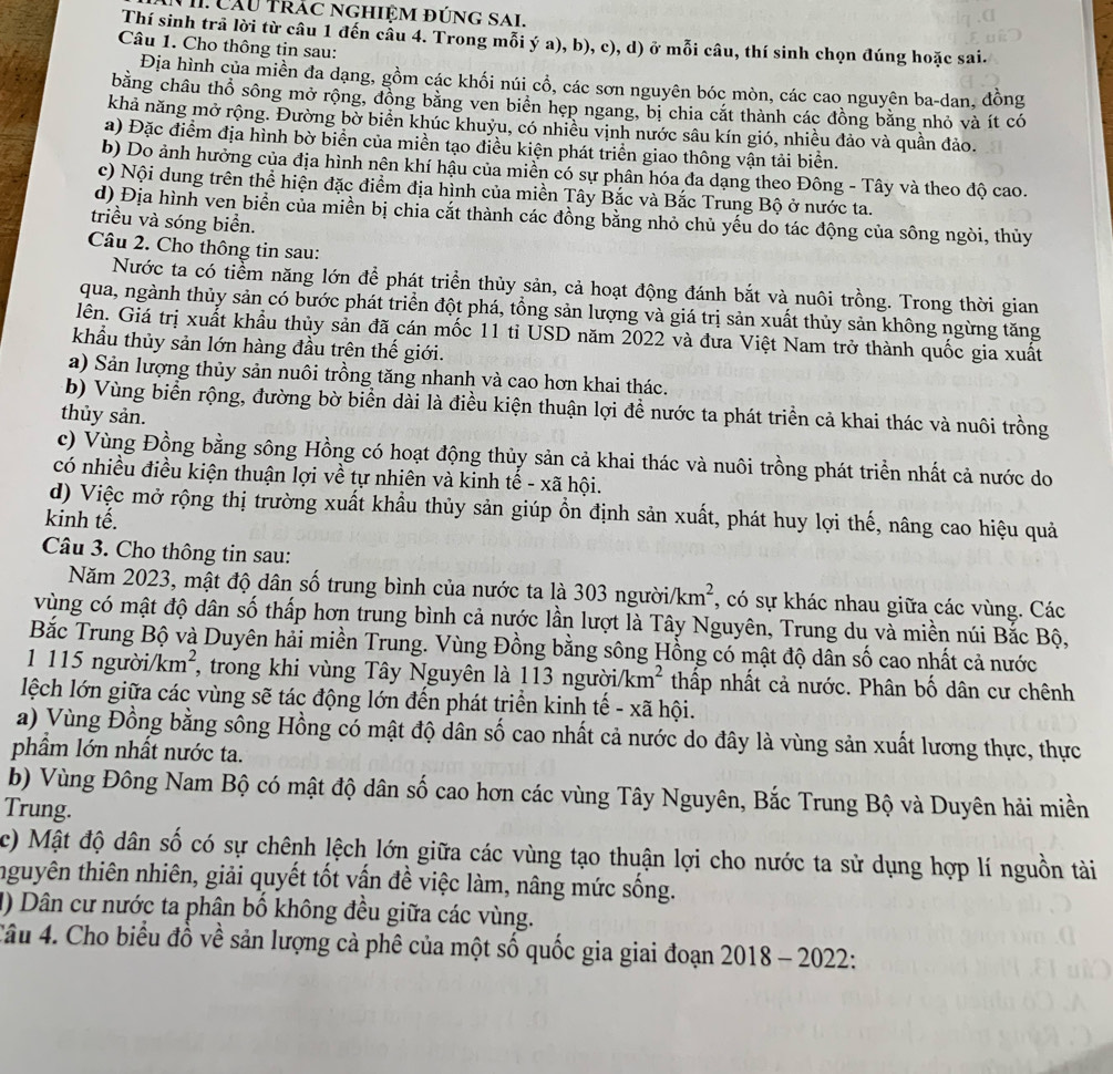 VII Cầu Trác nghiệm đúng SaL
Thí sinh trả lời từ câu 1 đến câu 4. Trong mỗi ý a), b), c), d) ở mỗi câu, thí sinh chọn đúng hoặc sai.
Câu 1. Cho thông tin sau:
Địa hình của miền đa dạng, gồm các khối núi cổ, các sơn nguyên bóc mòn, các cao nguyên ba-dan, đồng
bằng châu thổ sông mở rộng, đồng bằng ven biển hẹp ngang, bị chia cắt thành các đồng bằng nhỏ và ít có
khả năng mở rộng. Đường bờ biển khúc khuỷu, có nhiều vịnh nước sâu kín gió, nhiều đảo và quần đảo.
a) Đặc điểm địa hình bờ biển của miền tạo điều kiện phát triển giao thông vận tải biển.
b) Do ảnh hưởng của địa hình nên khí hậu của miền có sự phân hóa đa dạng theo Đông - Tây và theo độ cao.
c) Nội dung trên thể hiện đặc điểm địa hình của miền Tây Bắc và Bắc Trung Bộ ở nước ta.
d) Địa hình ven biển của miền bị chia cắt thành các đồng bằng nhỏ chủ yếu do tác động của sông ngòi, thủy
triều và sóng biển.
Câu 2. Cho thông tin sau:
Nước ta có tiểm năng lớn để phát triển thủy sản, cả hoạt động đánh bắt và nuôi trồng. Trong thời gian
qua, ngành thủy sản có bước phát triển đột phá, tồng sản lượng và giá trị sản xuất thủy sản không ngừng tăng
lên. Giá trị xuất khẩu thủy sản đã cán mốc 11 tỉ USD năm 2022 và đưa Việt Nam trở thành quốc gia xuất
khẩu thủy sản lớn hàng đầu trên thế giới.
a) Sản lượng thủy sản nuôi trồng tăng nhanh và cao hơn khai thác.
b) Vùng biển rộng, đường bờ biển dài là điều kiện thuận lợi đề nước ta phát triền cả khai thác và nuôi trồng
thủy sản.
c) Vùng Đồng bằng sông Hồng có hoạt động thủy sản cả khai thác và nuôi trồng phát triển nhất cả nước do
có nhiều điều kiện thuận lợi về tự nhiên và kinh tế - xã hội.
d) Việc mở rộng thị trường xuất khầu thủy sản giúp ồn định sản xuất, phát huy lợi thế, nâng cao hiệu quả
kinh tế.
Câu 3. Cho thông tin sau:
Năm 2023, mật độ dân số trung bình của nước ta là 303 người. km^2 *, có sự khác nhau giữa các vùng. Các
vùng có mật độ dân số thấp hơn trung bình cả nước lần lượt là Tây Nguyên, Trung du và miền núi Bắc Bộ,
Bắc Trung Bộ và Duyên hải miền Trung. Vùng Đồng bằng sông Hồng có mật độ dân số cao nhất cả nước
1 115 người. km^2 *, trong khi vùng Tây Nguyên là 113 người. km^2 thấp nhất cả nước. Phân bố dân cư chênh
lệch lớn giữa các vùng sẽ tác động lớn đến phát triển kinh tế - xã hội.
a) Vùng Đồng bằng sông Hồng có mật độ dân số cao nhất cả nước do đây là vùng sản xuất lương thực, thực
phẩm lớn nhất nước ta.
b) Vùng Đông Nam Bộ có mật độ dân số cao hơn các vùng Tây Nguyên, Bắc Trung Bộ và Duyên hải miền
Trung.
c) Mật độ dân số có sự chênh lệch lớn giữa các vùng tạo thuận lợi cho nước ta sử dụng hợp lí nguồn tài
thguyên thiên nhiên, giải quyết tốt vấn đề việc làm, nâng mức sống.
1) Dân cư nước ta phân bố không đều giữa các vùng.
Câu 4. Cho biểu đồ về sản lượng cả phê của một số quốc gia giai đoạn 2018 - 2022: