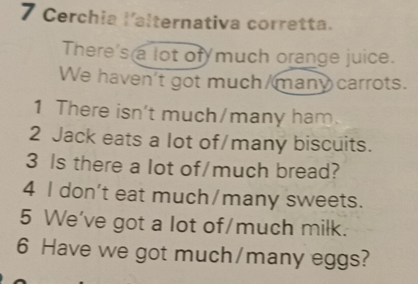 Cerchia lalternativa corretta. 
There's a lot of much orange juice. 
We haven't got much/many carrots. 
1 There isn't much/many ham. 
2 Jack eats a lot of/many biscuits. 
3 Is there a lot of/much bread? 
4 l don't eat much/many sweets. 
5 We've got a lot of/much milk. 
6 Have we got much/many eggs?