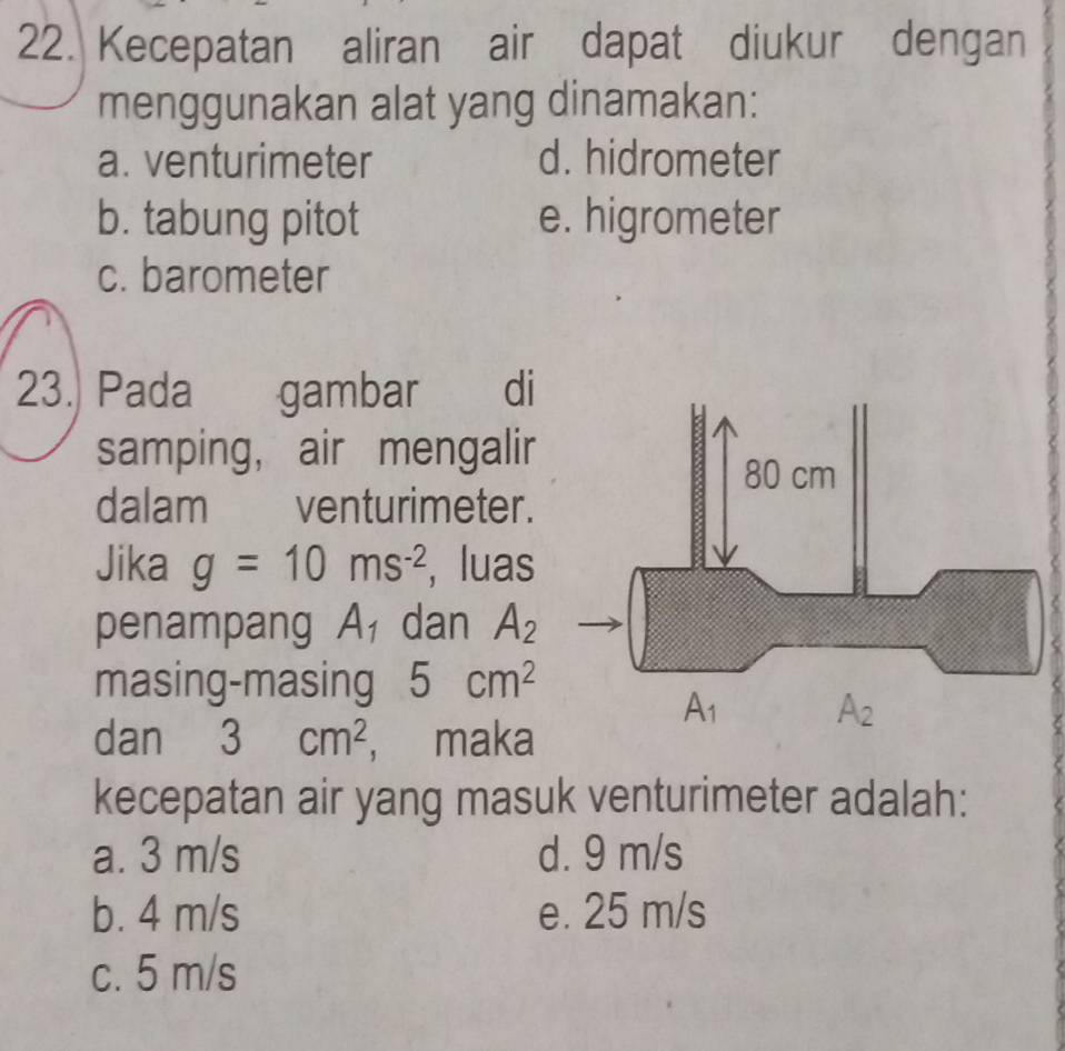 Kecepatan aliran air dapat diukur dengan
menggunakan alat yang dinamakan:
a. venturimeter d. hidrometer
b. tabung pitot e. higrometer
c. barometer
23. Pada gambar di
samping, air mengalir
dalam venturimeter.
Jika g=10ms^(-2) , luas
penampang A_1 dan A_2
masing-masing 5cm^2
dan 3cm^2 , maka
kecepatan air yang masuk venturimeter adalah:
a. 3 m/s d. 9 m/s
b. 4 m/s e. 25 m/s
c. 5 m/s