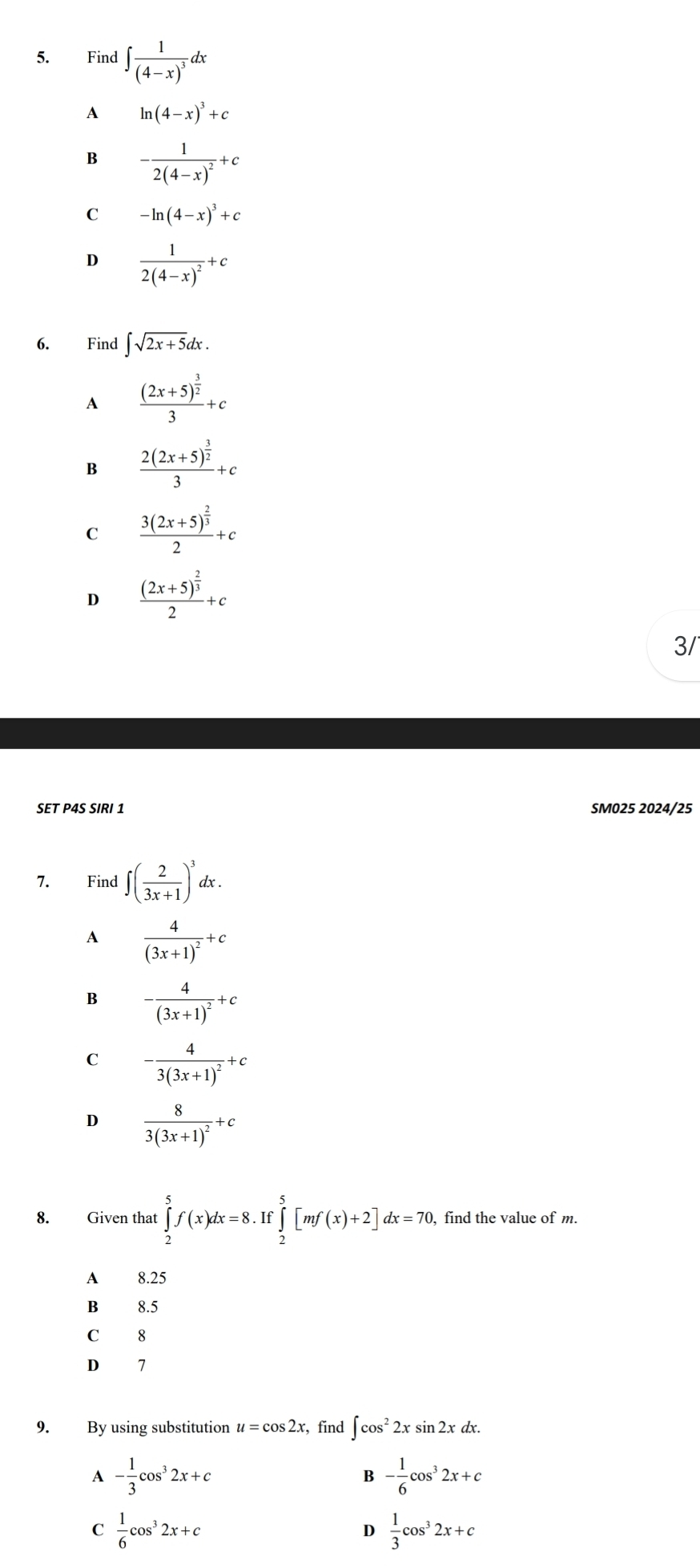 Find ∈t frac 1(4-x)^3dx
A ln (4-x)^3+c
B -frac 12(4-x)^2+c
C -ln (4-x)^3+c
D frac 12(4-x)^2+c
6. Find ∈t sqrt(2x+5)dx.
A frac (2x+5)^ 3/2 3+c
B frac 2(2x+5)^ 3/2 3+c
C frac 3(2x+5)^ 2/3 2+c
D frac (2x+5)^ 2/3 2+c
3/
SET P4S SIRI 1 SM025 2024/25
7. Find ∈t ( 2/3x+1 )^3dx.
A frac 4(3x+1)^2+c
B -frac 4(3x+1)^2+c
C -frac 43(3x+1)^2+c
D frac 83(3x+1)^2+c
8. Given that ∈tlimits _2^(5f(x)dx=8.If∈tlimits _2^5[mf(x)+2]dx=70 find the value of m.
A 8.25
B 8.5
C 8
D 7
9. By using substitution u=cos 2x ,find ∈t cos ^2)2xsin 2xdx.
A - 1/3 cos^32x+c
B - 1/6 cos^32x+c
C  1/6 cos^32x+c
D  1/3 cos^32x+c