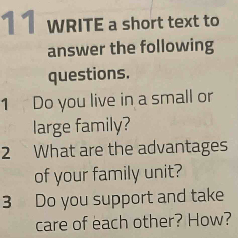 WRITE a short text to 
answer the following 
questions. 
1 Do you live in a small or 
large family? 
2 What are the advantages 
of your family unit? 
3 Do you support and take 
care of each other? How?