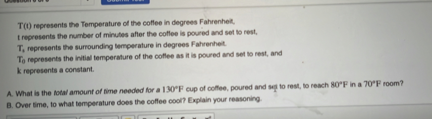 T(t) represents the Temperature of the coffee in degrees Fahrenheit,
t represents the number of minutes after the coffee is poured and set to rest,
T_s represents the surrounding temperature in degrees Fahrenheit.
T_0 represents the initial temperature of the coffee as it is poured and set to rest, and
k represents a constant.
A. What is the total amount of time needed for a 130°F cup of coffee, poured and set to rest, to reach 80°F in a 70°F room?
B. Over time, to what temperature does the coffee cool? Explain your reasoning.