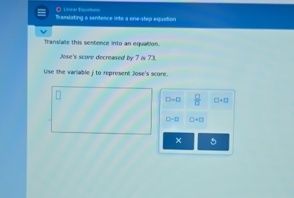 Liear Equations 
Translating a sentence into a one-step equation 
Transiate this sentence into an equation. 
Jose's score decreased by 7 is 73. 
Use the variable j to represent Jose's score.
□ =□  □ /□   □ +□
□ -□ □ * □
× 5