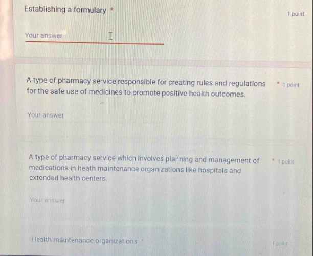 Establishing a formulary * 1 point 
Your answer 
A type of pharmacy service responsible for creating rules and regulations * 1 point 
for the safe use of medicines to promote positive health outcomes. 
Your answer 
A type of pharmacy service which involves planning and management of * 1 point 
medications in heath maintenance organizations like hospitals and 
extended health centers. 
Your answer 
Health maintenance organizations * 1 point