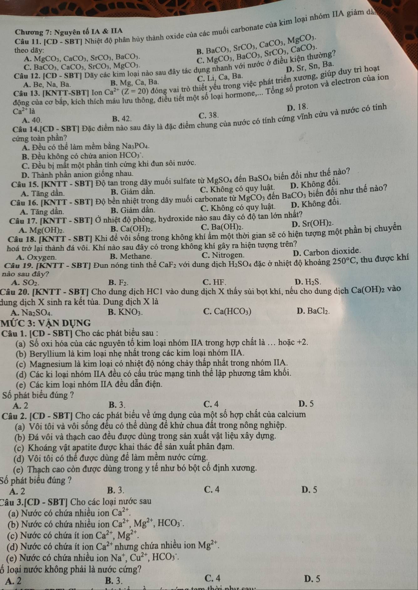 [CD-SB? T] Nhiệt độ phân hủy thành oxide của các muối carbonate của kim loại nhóm IIA giảm dà
Chương 7: Nguyên tố IA & IIA
theo dãy: B. BaCO_3,SrCO_3,CaCO_3,MgCO_3. MgCO_3,BaCO_3,SrCO_3,CaCO_3.
A. MgCO_3,CaCO_3,SrCO_3,BaCO_3
C.
C. BaCO_3,CaCO_3,SrCO_3,MgCO_3
Câu 12.[CD-SBT]
nào sau đây tác dụng nhanh với nước ở điều kiện thường?
C. Li, Ca, Ba. D. Sr, Sn, Ba.
Câu 13. [KNTT-SBT] Ion Ca^(2+)(Z=20) đóng vai trò thiết yếu trong việc phát triển xương, giúp duy trì hoạt
A. Be , Na, Ba. B. Mg, Ca, Ba.
động của cơ bắp, kích thích
ng, điều tiết một số loại hormone,... Tổng số proton và electron của ion
Ca^(2+)la
D. 18.
A. 40. B. 42. C. 38.
Câu 14.[CD - SBT] Đặc điểm nào sau đây là đặc điểm chung của nước có tính cứng vĩnh cửu và nước có tính
cứng toàn phần?
A. Đều có thể làm mềm bằng Na3 PO_4
B. Đều không có chứa anion HCO_3^(-
C. Đều bị mất một phần tính cứng khi đun sôi nước.
D. Thành phần anion giống nhau.
Câu 15. [KNTT - SBT] Độ tan trong dãy muối sulfate từ MgSO_4) đến BaSO_4 biến đổi như thế nào?
A. Tăng dần. B. Giảm dần. C. Không có quy luật. D. Không đổi.
Câu 16. [KNTT - SBT] Độ bền nhiệt trong dãy muối carbonate từ MgCO_3 đến BaCO_3 biến đồi như thế nào?
A. Tăng dần. B. Giảm dần. C. Không có quy luật. D. Không đổi.
Câu 17. [KNTT - SBT] Ở nhiệt độ phòng, hydroxide nào sau đây có độ tan lớn nhất?
A. Mg(OH)_2 B. Ca(OH) ) C. B a(OH)_2.
D. Sr(OH)_2.
Câu 18. [KNTT - SBT] Khi để vôi sống trong không khí ẩm một thời gian sẽ có hiện tượng một phần bị chuyển
hoá trở lại thành đá vôi. Khí nào sau đây có trong không khí gây ra hiện tượng trên?
A. Oxygen. B. Methane. C. Nitrogen.
D. Carbon dioxide.
Câu 19. [KNTT - SBT] Đun nóng tinh thể CaF_2 với dung dịch H_2SO_4 đặc ở nhiệt độ khoảng 250°C :, thu được khí
nào sau đây?
A. SO_2 B. F_2. C. HF. D. H₂S.
Câu 20. [KNTT - SBT] Cho dung dịch HC1 vào dung dịch X thấy sủi bọt khí, nếu cho dung dịch Ca(OH)_2 vào
dung dịch X sinh ra kết tủa. Dung dịch X là
C.
A. Na2 SO_4. B. KNO_3. Ca(HCO_3) D. BaCl_2.
MỨC 3: VậN DỤng
Câu 1. [CD - SBT] Cho các phát biểu sau :
(a) Số oxi hóa của các nguyên tố kim loại nhóm IIA trong hợp chất là . hoặc + +2
(b) Beryllium là kim loại nhẹ nhất trong các kim loại nhóm IIA.
(c) Magnesium là kim loại có nhiệt độ nóng chảy thấp nhất trong nhóm IIA.
(d) Các ki loại nhóm IIA đều có cấu trúc mạng tinh thể lập phương tâm khối.
(e) Các kim loại nhóm IIA đều dẫn điện.
Số phát biểu đúng ?
A. 2 B. 3. C. 4 D. 5
Câu 2. [CD - SBT] Cho các phát biểu về ứng dụng của một số hợp chất của calcium
(a) Vôi tôi và vôi sống đều có thể dùng để khử chua đất trong nông nghiệp.
(b) Đá vôi và thạch cao đều được dùng trong sản xuất vật liệu xây dựng.
(c) Khoáng vật apatite được khai thác để sản xuất phân đạm.
(d) Vôi tôi có thể được dùng để làm mềm nước cứng.
(e) Thạch cao còn được dùng trong y tế như bó bột cố định xương.
Số phát biểu đúng ?
A. 2 B. 3. C. 4 D. 5
Câu 3.[CD - SBT] Cho các loại nước sau
(a) Nước có chứa nhiều ion Ca^(2+).
(b) Nước có chứa nhiều ion Ca^(2+),Mg^(2+),HCO_3^(-.
(c) Nước có chứa ít ion Ca^2+),Mg^(2+)
(d) Nước có chứa ít ion Ca^(2+) nhưng chứa nhiều ion Mg^(2+).
(e) Nước có chứa nhiều ion Na^+,Cu^(2+),HCO_3^-.
ố loại nước không phải là nước cứng?
A. 2 B. 3. C. 4 D. 5