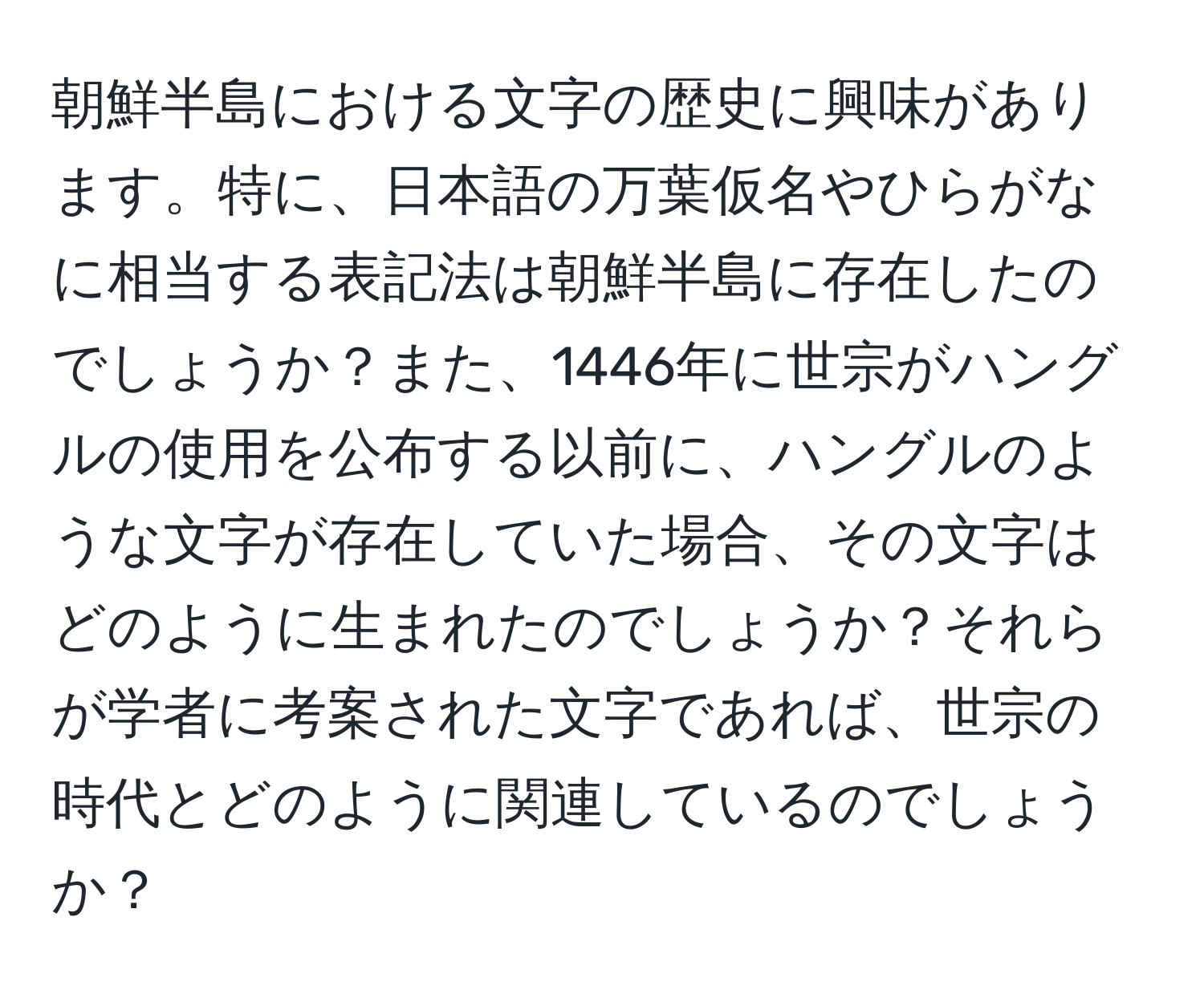 朝鮮半島における文字の歴史に興味があります。特に、日本語の万葉仮名やひらがなに相当する表記法は朝鮮半島に存在したのでしょうか？また、1446年に世宗がハングルの使用を公布する以前に、ハングルのような文字が存在していた場合、その文字はどのように生まれたのでしょうか？それらが学者に考案された文字であれば、世宗の時代とどのように関連しているのでしょうか？