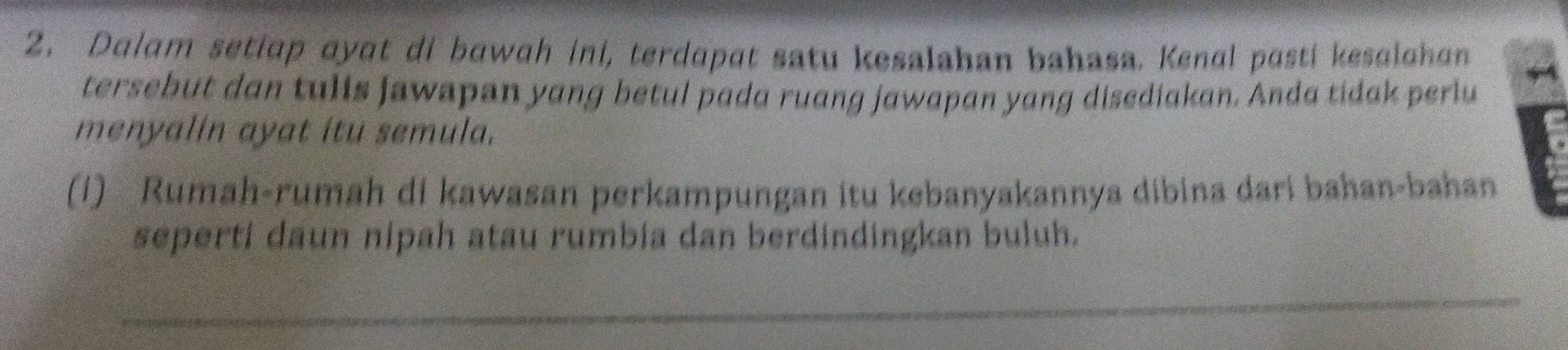 Dalam setiap ayɑt di bawah ini, terdapat satu kesalahan bahasa. Kenal pasti kesalahan 
tersebut dan tulis jawapan yang betul pada ruang jawapan yang disediakan. Anda tidak periu 
menyalin ayat itu semula. 
(1) Rumah-rumah di kawasan perkampungan itu kebanyakannya dibina dari bahan-bahan 
seperti daun nipah atau rumbia dan berdindingkan buluh. 
_