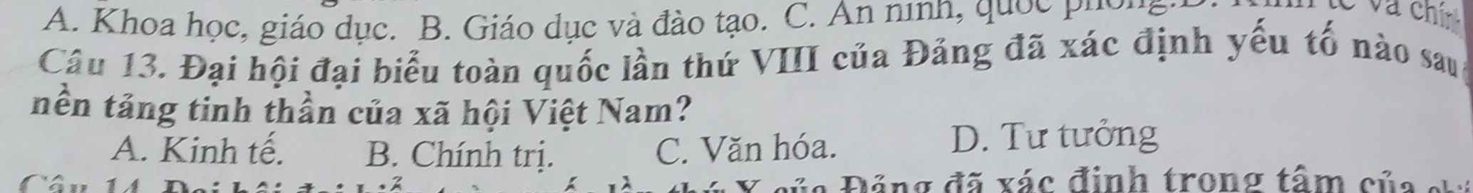 A. Khoa học, giáo dục. B. Giáo dục và đào tạo. C. An ninh, quốc phờng .
Câu 13. Đại hội đại biểu toàn quốc lần thứ VIII của Đảng đã xác định yếu tố nào sau
nền tảng tinh thần của xã hội Việt Nam?
A. Kinh tế. B. Chính trị. C. Văn hóa. D. Tư tưởng
Câu 1 Đ ủ a Đảng đã xác định trong tâm của