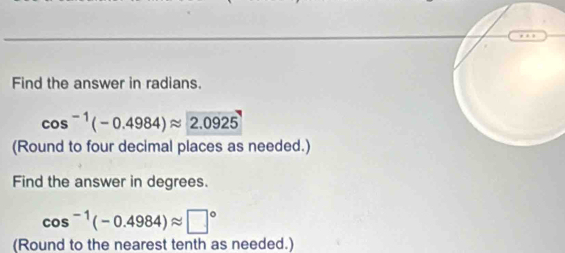 Find the answer in radians.
cos^(-1)(-0.4984)approx 2.0925
(Round to four decimal places as needed.) 
Find the answer in degrees.
cos^(-1)(-0.4984)approx □°
(Round to the nearest tenth as needed.)