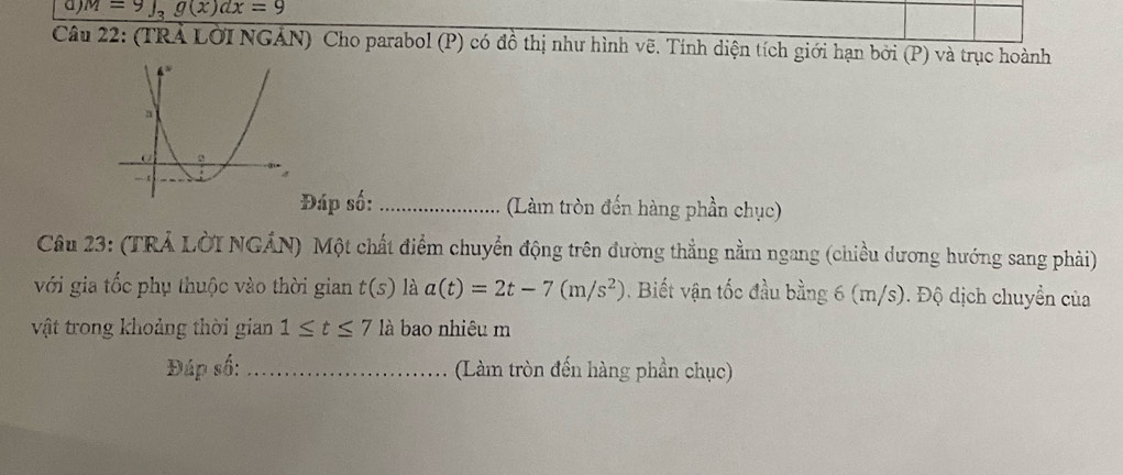 M=9∈t _3g(x)dx=9
Câu 22: (TRA LờI NGÁN) Cho parabol (P) có đồ thị như hình vẽ. Tính diện tích giới hạn bởi (P) và trục hoành 
Đáp số: _(Làm tròn đến hàng phần chục) 
Câu 23: (TRẢ LờI NGÁN) Một chất điểm chuyển động trên đường thẳng nằm ngang (chiều dương hướng sang phải) 
với gia tốc phụ thuộc vào thời gian t(s) là a(t)=2t-7(m/s^2). Biết vận tốc đầu bằng 6 (m/s). Độ dịch chuyển của 
vật trong khoảng thời gian 1≤ t≤ 7 là bao nhiêu m 
Đáp số: _(Làm tròn đến hàng phần chục)