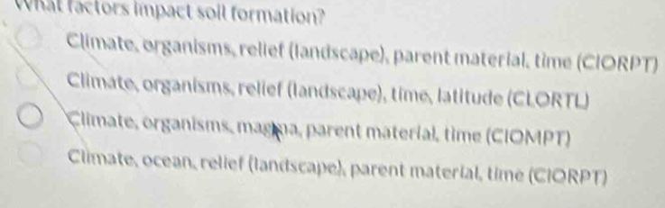 What factors impact soil formation?
Climate, organisms, relief (landscape), parent material, time (CIORPT)
Climate, organisms, relief (landscape), time, latitude (CLORTL)
Climate, organisms, magna, parent materíal, time (CIOMPT)
Climate, ocean, relief (landscape), parent material, time (CIORPT)