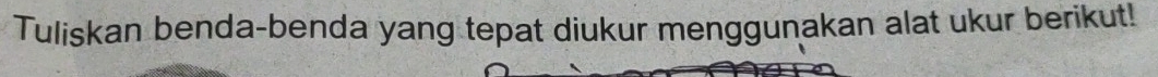 Tuliskan benda-benda yang tepat diukur menggunakan alat ukur berikut!