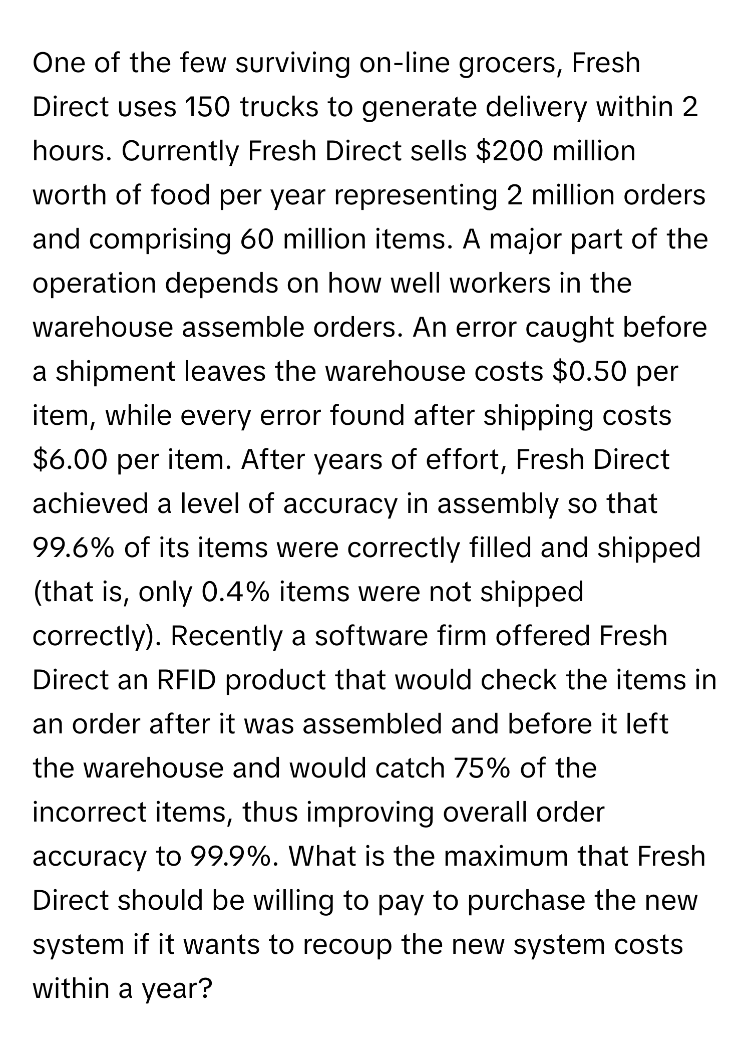 One of the few surviving on-line grocers, Fresh Direct uses 150 trucks to generate delivery within 2 hours. Currently Fresh Direct sells $200 million worth of food per year representing 2 million orders and comprising 60 million items. A major part of the operation depends on how well workers in the warehouse assemble orders. An error caught before a shipment leaves the warehouse costs $0.50 per item, while every error found after shipping costs $6.00 per item. After years of effort, Fresh Direct achieved a level of accuracy in assembly so that 99.6% of its items were correctly filled and shipped (that is, only 0.4% items were not shipped correctly). Recently a software firm offered Fresh Direct an RFID product that would check the items in an order after it was assembled and before it left the warehouse and would catch 75% of the incorrect items, thus improving overall order accuracy to 99.9%. What is the maximum that Fresh Direct should be willing to pay to purchase the new system if it wants to recoup the new system costs within a year?