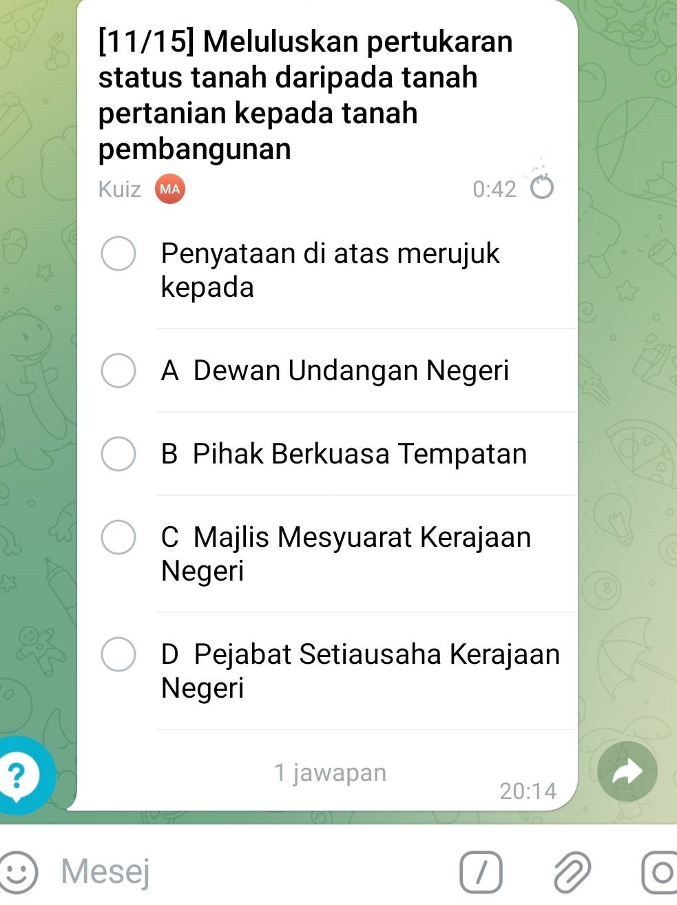 [11/15] Meluluskan pertukaran
status tanah daripada tanah
pertanian kepada tanah
pembangunan
Kuiz VA
0:42
Penyataan di atas merujuk
kepada
A Dewan Undangan Negeri
B Pihak Berkuasa Tempatan
C Majlis Mesyuarat Kerajaan
Negeri
D Pejabat Setiausaha Kerajaan
Negeri
? 1 jawapan
20:14
Mesej