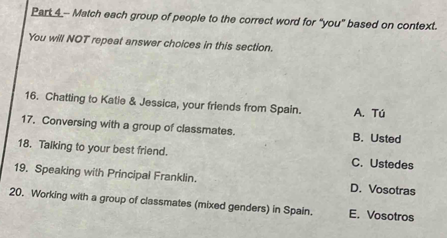 Match each group of people to the correct word for “you” based on context.
You will NOT repeat answer choices in this section.
16. Chatting to Katie & Jessica, your friends from Spain. A. Tú
17. Conversing with a group of classmates. B. Usted
18. Talking to your best friend. C. Ustedes
19. Speaking with Principal Franklin. D. Vosotras
20. Working with a group of classmates (mixed genders) in Spain. E. Vosotros