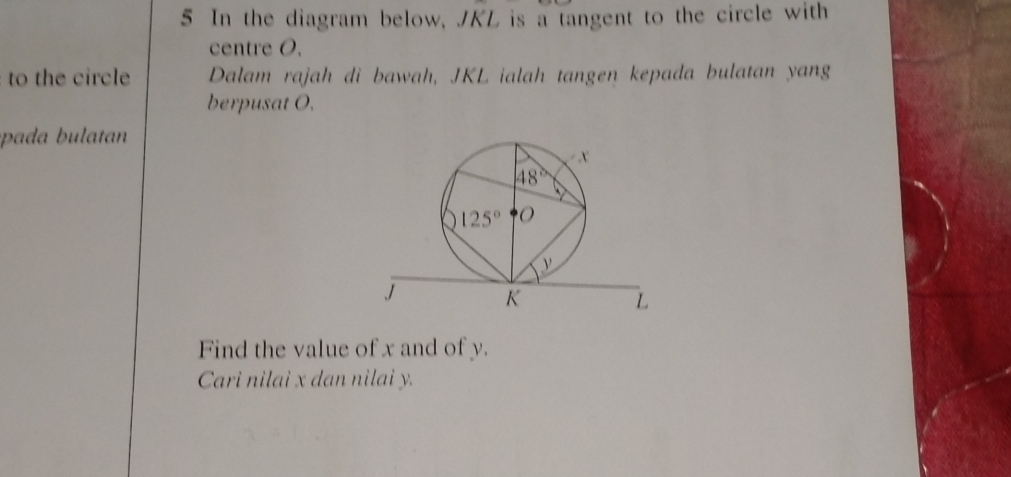 In the diagram below, JKL is a tangent to the circle with
centre O.
to the circle Dalam rajah di bawah, JKL ialah tangen kepada bulatan yang
berpusat O.
pa      ta 
Find the value of x and of y.
Cari nilai x dan nilai y.