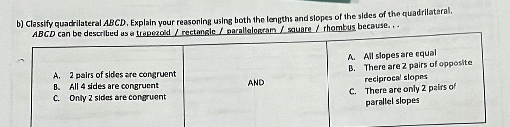 Classify quadrilateral ABCD. Explain your reasoning using both the lengths and slopes of the sides of the quadrilateral.
ABCD can be described as a trapezoid / rectangle / parallelogram / square / rhombus because. . .
A. All slopes are equal
B. There are 2 pairs of opposite
A. 2 pairs of sides are congruent
B. All 4 sides are congruent AND reciprocal slopes
C. Only 2 sides are congruent C. There are only 2 pairs of
parallel slopes