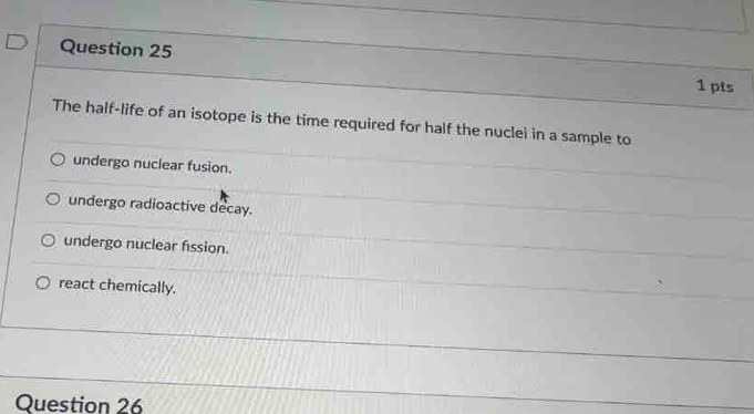 The half-life of an isotope is the time required for half the nuclei in a sample to
undergo nuclear fusion.
undergo radioactive decay.
undergo nuclear fission.
react chemically.
Question 26