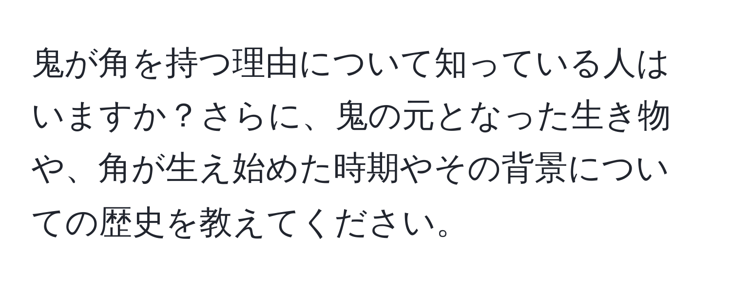 鬼が角を持つ理由について知っている人はいますか？さらに、鬼の元となった生き物や、角が生え始めた時期やその背景についての歴史を教えてください。