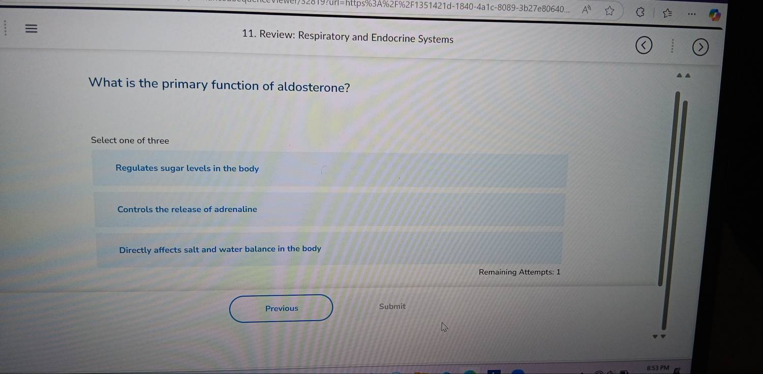 =https%3A% 2F%2F1351421d-1840-4a1c-8089-3b27e80640...
C
≡
11. Review: Respiratory and Endocrine Systems
What is the primary function of aldosterone?
Select one of three
Regulates sugar levels in the body
Controls the release of adrenaline
Directly affects salt and water balance in the body
Remaining Attempts: 1
Previous Submit
B 53 PM