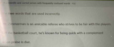 Identify and correct errors with frequently confused words PSS 
the two words that are used incorrectly. 
Mr. Zimmerman is an amicable referee who strives to be fair with the players. 
Off the basketball court, he's known for being quick with a complement 
when praise is due.