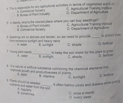 This is responsible for any agricultural activities in terms of vegetables and fruits.
A. Commercial Nursery C. Agricultural Training Institute
B. Bureau of Plant Industry D. Department of Agriculture
5. In Manila, what is the nearest place where you can buy seedlings?
A. Bureau of Plant Industry C. Agricultural Training Institute
B. Commercial Nursery D. Department of Agriculture
6. Seedlings are so delicate and tender, so we need to provide _to protect them
from excessive sunlight and heavy rains
A. water B. sunlight C. shade D. fertilizer
7. Young plant needs _to keep the soil moist for the plant to grow
A. water B. sunlight C. shade
D. fertilizer
8 It is natural or artificial substance containing the chemical elements that
improves growth and productiveness of plants.
A. water B. vitamins C. sunlight
D. fertilizer
9. Plants should be weeded
. It often harbor pests and disease while getting
nutrients and water from the soil.
A. regularly
B. sometimes
C. once a month
D. every week