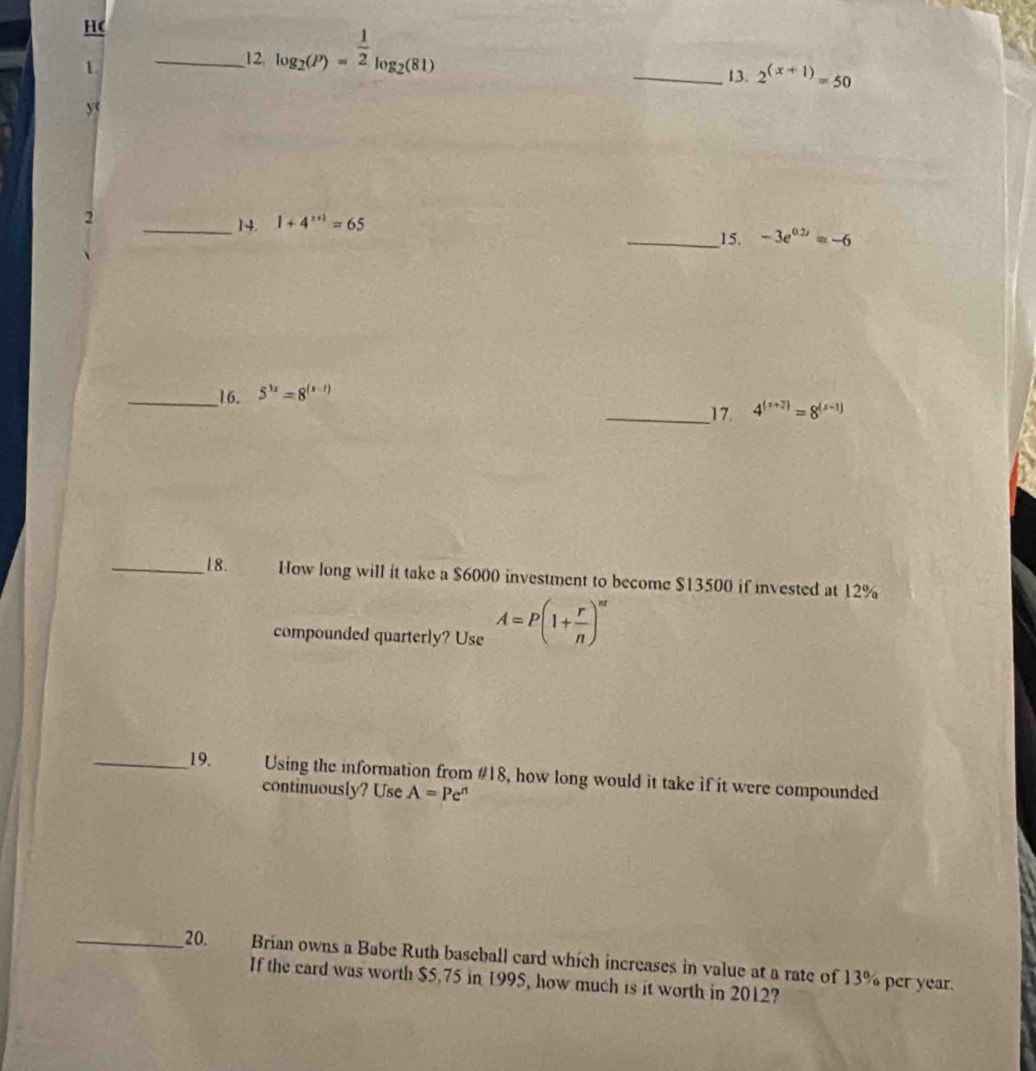 HC 
1 
__12 log _2(P)= 1/2 log _2(81)
_13. 2^((x+1))=50
y 
2 
_14. 1+4^(x+1)=65
_15. -3e^(0.2x)=-6
_16. 5^(3x)=8^((x-1))
__17. 4^((x+2))=8^((x-1))
_18. How long will it take a $6000 investment to become $13500 if invested at 12%
compounded quarterly? Use A=P(1+ r/n )^nt
__19. Using the information from #18, how long would it take if it were compounded 
continuously? Use A=Pe^(rt)
_20. Brian owns a Babe Ruth baseball card which increases in value at a rate of 13% per year. 
If the card was worth $5.75 in 1995, how much is it worth in 2012?
