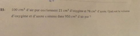 [II- 100cm^3 d'air pur contiennent 21cm^3 d'oxygène et 78cm^3 d'azote. Quel est le volume 
d'oxygène et d'azote contenu dans 950cm^3 d'air pur ?