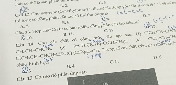 chất có thể là sản phẩm refont
A 5. B. 2. C. 3
Câu 12. Cho isoprene (2 -methylbuta -1, 3 -diene) tác dụng với HBr theo ti lệ 1:1 về số m
C/4. D. 7.
thì tổng số đồng phân cấu tạo có thể thu được là
A. 5. B. 6.
0. 13.
Câu 13. Hợp chất C₆H₁2 có bao nhiêu đồng phân cấu tạo alkene?
A 10. B. 11. C. 12.
I_2CH=CH
Câu 14. Cho các chất có công thức cấu tạo sau: (1) ClCH₂CH=CHCH
CH₃CH=CHCH₃; (3) Br( _-H_2C( CH )=C(CH_2CH_3) 2; (4) ClCH
ClCH₂CH=CHCH₂CH₃; (6) (CH3)2 C=CH_2. Trong số các chất trên, bao nhiều chất
D. 6.
phân hình học C. 5.
B. 4.
3.
Câu 15. Cho sơ đồ phản ứng sau
C₃H₄