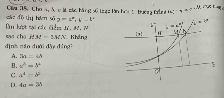 0
Câu 38. Cho a, b, c là các hằng số thực lớn hơn 1. Đường thẳng (d) : y=c cất trục tung 
các đồ thị hàm số y=a^x,y=b^x
lần lượt tại các điểm H, M, N
sao cho HM=3MN. Khẳng 
định nào dưới đây đúng?
A. 3a=4b
B. a^3=b^4
C. a^4=b^3
D. 4a=3b