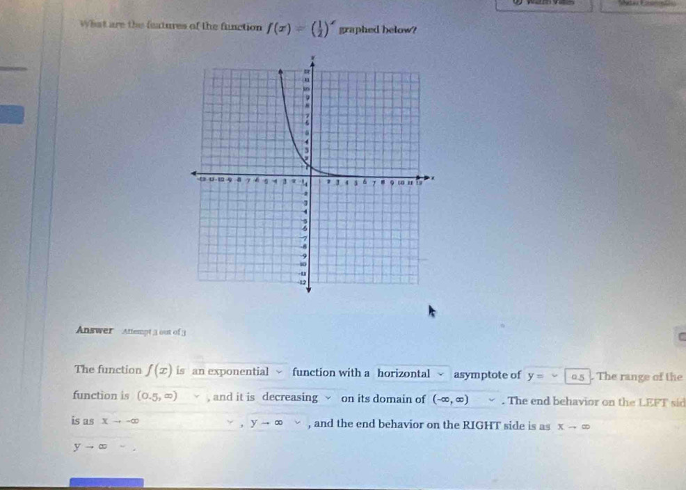 What are the features of the function f(x)=( 1/2 )^x graphed below? 
Answer Attempt 3 out of 3 
[ 
The function f(x) is an exponential function with a horizontal asymptote of y= 2-5. The range of the 
function is (0.5,∈fty ) , and it is decreasing √ on its domain of (-∈fty ,∈fty ). The end behavior on the LEFT sid 
is as Xto -∈fty yto ∈fty , and the end behavior on the RIGHT side is as Xto ∈fty.
yto ∈fty