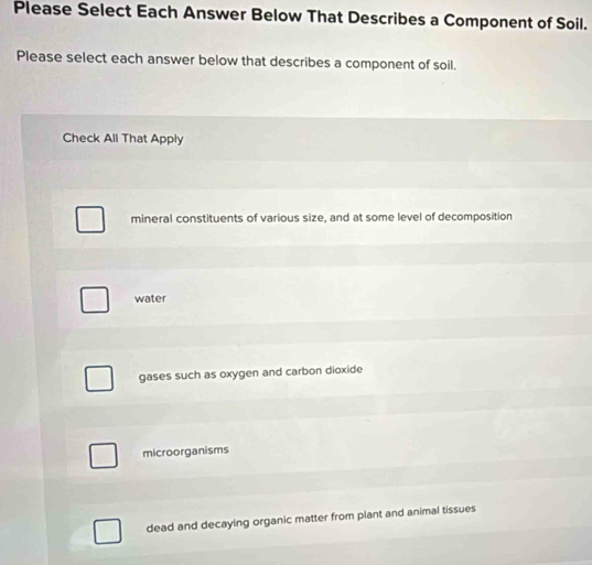 Please Select Each Answer Below That Describes a Component of Soil.
Please select each answer below that describes a component of soil.
Check All That Apply
mineral constituents of various size, and at some level of decomposition
water
gases such as oxygen and carbon dioxide
microorganisms
dead and decaying organic matter from plant and animal tissues