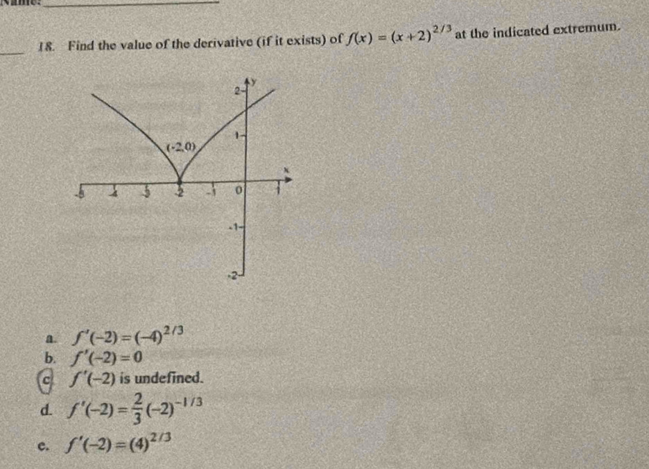 Find the value of the derivative (if it exists) of f(x)=(x+2)^2/3 at the indicated extremum.
a. f'(-2)=(-4)^2/3
b. f'(-2)=0
c f'(-2) is undefined.
d f'(-2)= 2/3 (-2)^-1/3
c. f'(-2)=(4)^2/3