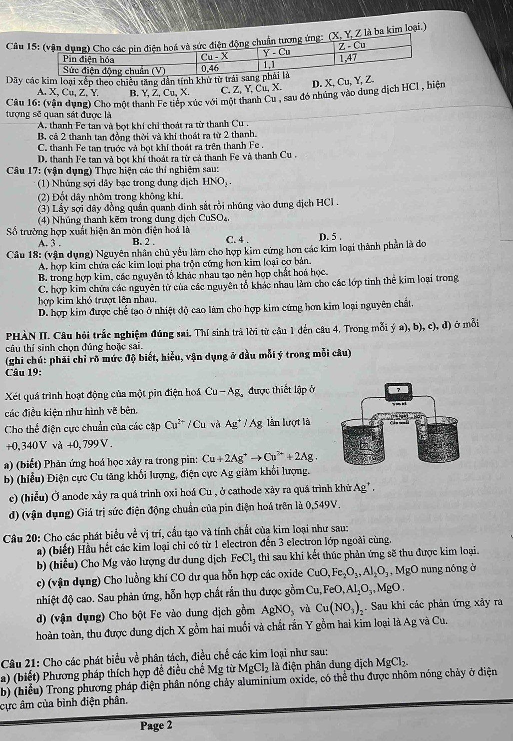 Câu à ba kim loại.)
Dãy các kim loại xếp theo chiều tăng dần tính khử t
A. X,Cu,Z,Y B. Y、 Z、Cu、 X. C. Z, Y, Cu, X. D. X, Cu, Y, 
Câu 16: (
Cho một thanh Fe tiếp xúc với một thanh Cu , sau đó nhúng vào dung dịch HCl , hiện
tượng sẽ quan sát được là
A. thanh Fe tan và bọt khí chỉ thoát ra từ thanh Cu .
B. cả 2 thanh tan đồng thời và khí thoát ra từ 2 thanh.
C. thanh Fe tan truớc và bọt khí thoát ra trên thanh Fe .
D. thanh Fe tan và bọt khí thoát ra từ cả thanh Fe và thanh Cu .
Câu 17.  (vận dụng) Thực hiện các thí nghiệm sau:
(1) Nhúng sợi dây bạc trong dung dịch HNO₃.
(2) Đốt dây nhôm trong không khí.
(3) Lấy sợi dây đồng quấn quanh đinh sắt rồi nhúng vào dung dịch HCl .
(4) Nhúng thanh kẽm trong dung dịch CuSO₄.
ố trường hợp xuất hiện ăn mòn điện hoá là D. 5 .
A. 3 . B. 2 .
C. 4 .
Câu 18: (vận dụng) Nguyên nhân chủ yếu làm cho hợp kim cứng hơn các kim loại thành phần là do
A. hợp kim chứa các kim loại pha trộn cứng hơn kim loại cơ bản.
B. trong hợp kim, các nguyên tố khác nhau tạo nên hợp chất hoá học.
C. hợp kim chứa các nguyên tử của các nguyên tố khác nhau làm cho các lớp tinh thể kim loại trong
hợp kim khó trượt lên nhau.
D. hợp kim được chế tạo ở nhiệt độ cao làm cho hợp kim cứng hơn kim loại nguyên chất.
PHÀN II. Câu hỏi trắc nghiệm đúng sai. Thí sinh trả lời từ câu 1 đến câu 4. Trong mỗi ý a), b), c), d) ở mỗi
câu thí sinh chọn đúng hoặc sai.
(ghi chú: phải chỉ rõ mức độ biết, hiểu, vận dụng ở đầu mỗi ý trong mỗi câu)
Câu 19:
Xét quá trình hoạt động của một pin điện hoá Cu-Ag được thiết lập ở
các điều kiện như hình vẽ bên.
Cho thế điện cực chuẩn của các cặp Cu^(2+) / Cu và Ag^+/Ag lần lượt là
+0,340V và +0, 799V.
a) (biết) Phản ứng hoá học xảy ra trong pin: Cu+2Ag^+to Cu^(2+)+2Ag.
b) (hiểu) Điện cực Cu tăng khối lượng, điện cực Ag giảm khối lượng.
c) (hiểu) Ở anode xảy ra quá trình oxi hoá Cu , ở cathode xảy ra quá trình khử Ag* .
d) (vận dụng) Giá trị sức điện động chuẩn của pin điện hoá trên là 0,549V.
Câu 20: Cho các phát biểu về vị trí, cấu tạo và tính chất của kim loại như sau:
a) (biết) Hầu hết các kim loại chỉ có từ 1 electron đến 3 electron lớp ngoài cùng.
b) (hiểu) Cho Mg vào lượng dư dung dịch 1 FeCl_3 3 thì sau khi kết thúc phản ứng sẽ thu được kim loại.
c) (vận dụng) Cho luồng khí CO dư qua hỗn hợp các oxide CuO,Fe_2O_3,Al_2O_3 , MgO nung nóng ở
nhiệt độ cao. Sau phản ứng, hỗn hợp chất rắn thu được gồm Cu,FeO,Al_2O_3,MgO
d) (vận dụng) Cho bột Fe vào dung dịch gồm AgNO_3 và Cu(NO_3)_2. Sau khi các phản ứng xảy ra
hoàn toàn, thu được dung dịch X gồm hai muối và chất rắn Y gồm hai kim loại là Ag và Cu.
Câu 21: Cho các phát biểu về phân tách, điều chế các kim loại như sau:
a) (biết) Phương pháp thích hợp để điều chế Mg từ MgCl_2 là điện phân dung dịch MgCl_2.
b) (hiểu) Trong phương pháp điện phân nóng chảy aluminium oxide, có thể thu được nhôm nóng chảy ở điện
cực âm của bình điện phân.
Page 2