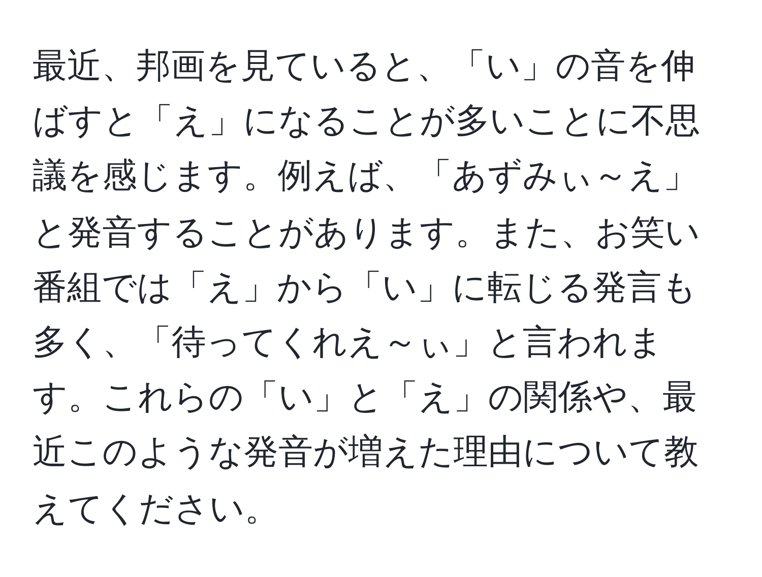 最近、邦画を見ていると、「い」の音を伸ばすと「え」になることが多いことに不思議を感じます。例えば、「あずみぃ～え」と発音することがあります。また、お笑い番組では「え」から「い」に転じる発言も多く、「待ってくれえ～ぃ」と言われます。これらの「い」と「え」の関係や、最近このような発音が増えた理由について教えてください。