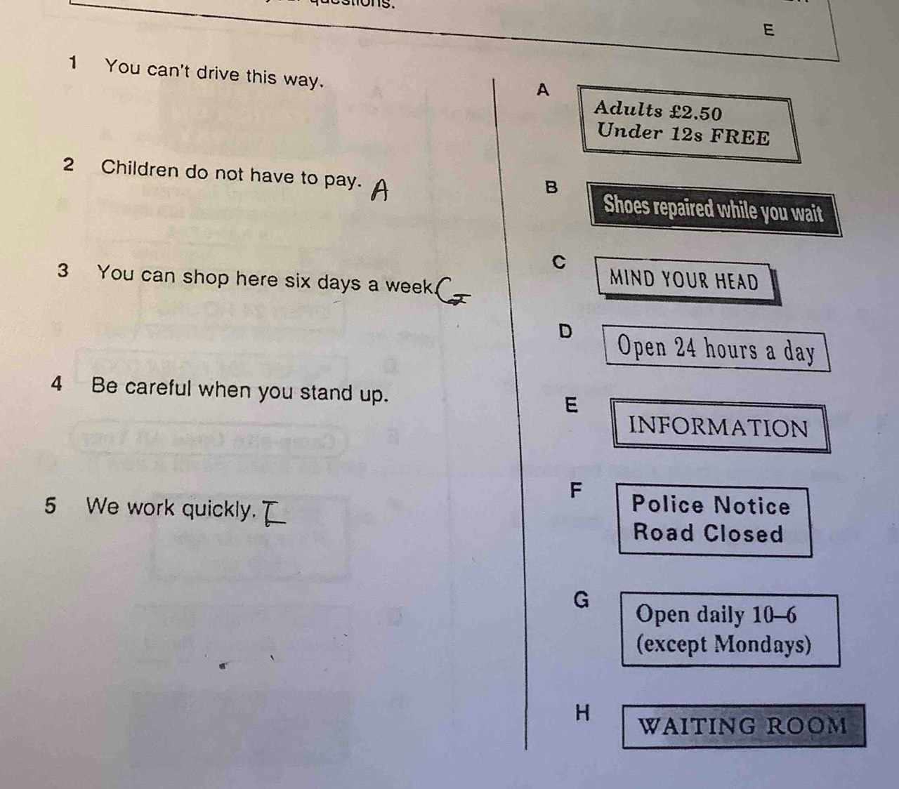 You can't drive this way.
A
Adults £2.50
Under 12s FREE
2 Children do not have to pay.
B
Shoes repaired while you wait
C MIND YOUR HEAD
3 You can shop here six days a week.
D Open 24 hours a day
4 Be careful when you stand up. E
INFORMATION
F Police Notice
5 We work quickly.
Road Closed
G
Open daily 10-6
(except Mondays)
H WAITING ROOM