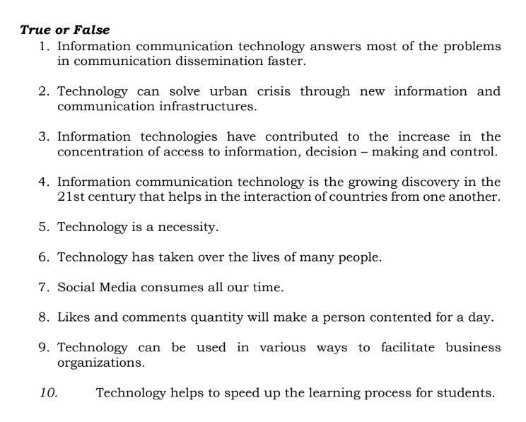 True or False 
1. Information communication technology answers most of the problems 
in communication dissemination faster. 
2. Technology can solve urban crisis through new information and 
communication infrastructures. 
3. Information technologies have contributed to the increase in the 
concentration of access to information, decision - making and control. 
4. Information communication technology is the growing discovery in the 
21st century that helps in the interaction of countries from one another. 
5. Technology is a necessity. 
6. Technology has taken over the lives of many people. 
7. Social Media consumes all our time. 
8. Likes and comments quantity will make a person contented for a day. 
9. Technology can be used in various ways to facilitate business 
organizations. 
10. Technology helps to speed up the learning process for students.