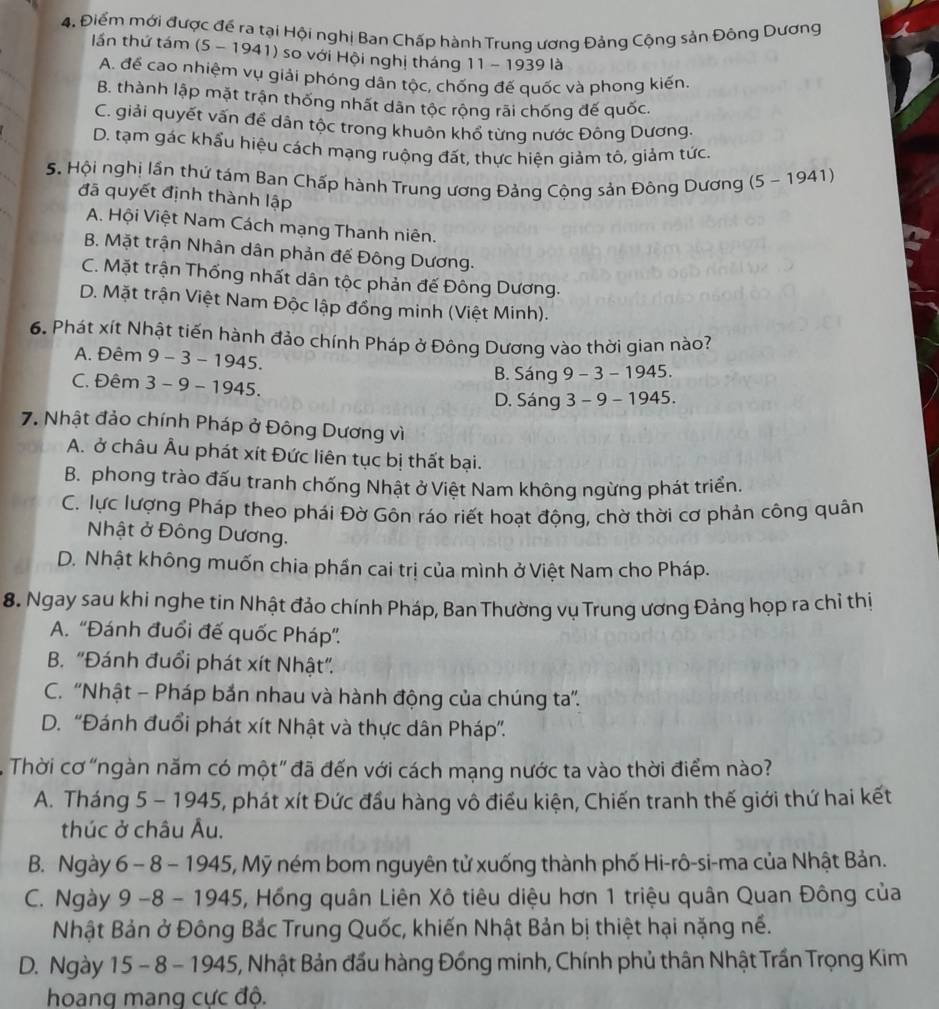 Điểm mới được để ra tại Hội nghị Ban Chấp hành Trung ương Đảng Cộng sản Đông Dương
_
lần thứ tám (5 - 1941) so với Hội nghị tháng 11 - 1939 là
A. để cao nhiệm vụ giải phóng dân tộc, chống đế quốc và phong kiến.
B. thành lập mặt trận thống nhất dân tộc rộng rãi chống đế quốc
C. giải quyết vấn đề dận tộc trong khuôn khổ từng nước Đông Dương.
D. tạm gác khẩu hiệu cách mạng ruộng đất, thực hiện giảm tô, giảm tức.
5. Hội nghị lần thứ tám Ban Chấp hành Trung ương Đảng Cộng sản Đông Dương (5 ~ 1941)
đã quyết định thành lập
A. Hội Việt Nam Cách mạng Thanh niên.
B. Mặt trận Nhân dân phản đế Đông Dương.
C. Mặt trận Thống nhất dân tộc phản đế Đông Dương.
D. Mặt trận Việt Nam Độc lập đồng minh (Việt Minh).
6. Phát xít Nhật tiến hành đảo chính Pháp ở Đông Dương vào thời gian nào?
A. Đêm 9 - 3 - 1945.
B. Sáng 9 - 3 - 1945.
C. Đêm 3 - 9 - 1945.
D. Sáng 3 - 9 - 1945.
7. Nhật đảo chính Pháp ở Đông Dương vì
A. ở châu Âu phát xít Đức liên tục bị thất bại.
B. phong trào đấu tranh chống Nhật ở Việt Nam không ngừng phát triển.
C. lực lượng Pháp theo phái Đờ Gôn ráo riết hoạt động, chờ thời cơ phản công quân
Nhật ở Đông Dương.
D. Nhật không muốn chia phần cai trị của mình ở Việt Nam cho Pháp.
8. Ngay sau khi nghe tin Nhật đảo chính Pháp, Ban Thường vụ Trung ương Đảng họp ra chỉ thị
A. ''Đánh đuổi đế quốc Pháp''
B. "Đánh đuổi phát xít Nhật".
C. 'Nhật - Pháp bắn nhau và hành động của chúng ta”.
D. “Đánh đuổi phát xít Nhật và thực dân Pháp”.
Thời cơ "ngàn năm có một" đã đến với cách mạng nước ta vào thời điểm nào?
A. Tháng 5 - 1945, phát xít Đức đầu hàng vô điều kiện, Chiến tranh thế giới thứ hai kết
thúc ở châu Âu.
B. Ngày 6 - 8 - 1945, Mỹ ném bom nguyên tử xuống thành phố Hi-rô-si-ma của Nhật Bản.
C. Ngày 9 -8 - 1945, Hồng quân Liên Xô tiêu diệu hơn 1 triệu quân Quan Đông của
Nhật Bản ở Đông Bắc Trung Quốc, khiến Nhật Bản bị thiệt hại nặng nề.
D. Ngày 15 - 8 - 1945, Nhật Bản đầu hàng Đồng minh, Chính phủ thân Nhật Trần Trọng Kim
hoang mang cực độ.