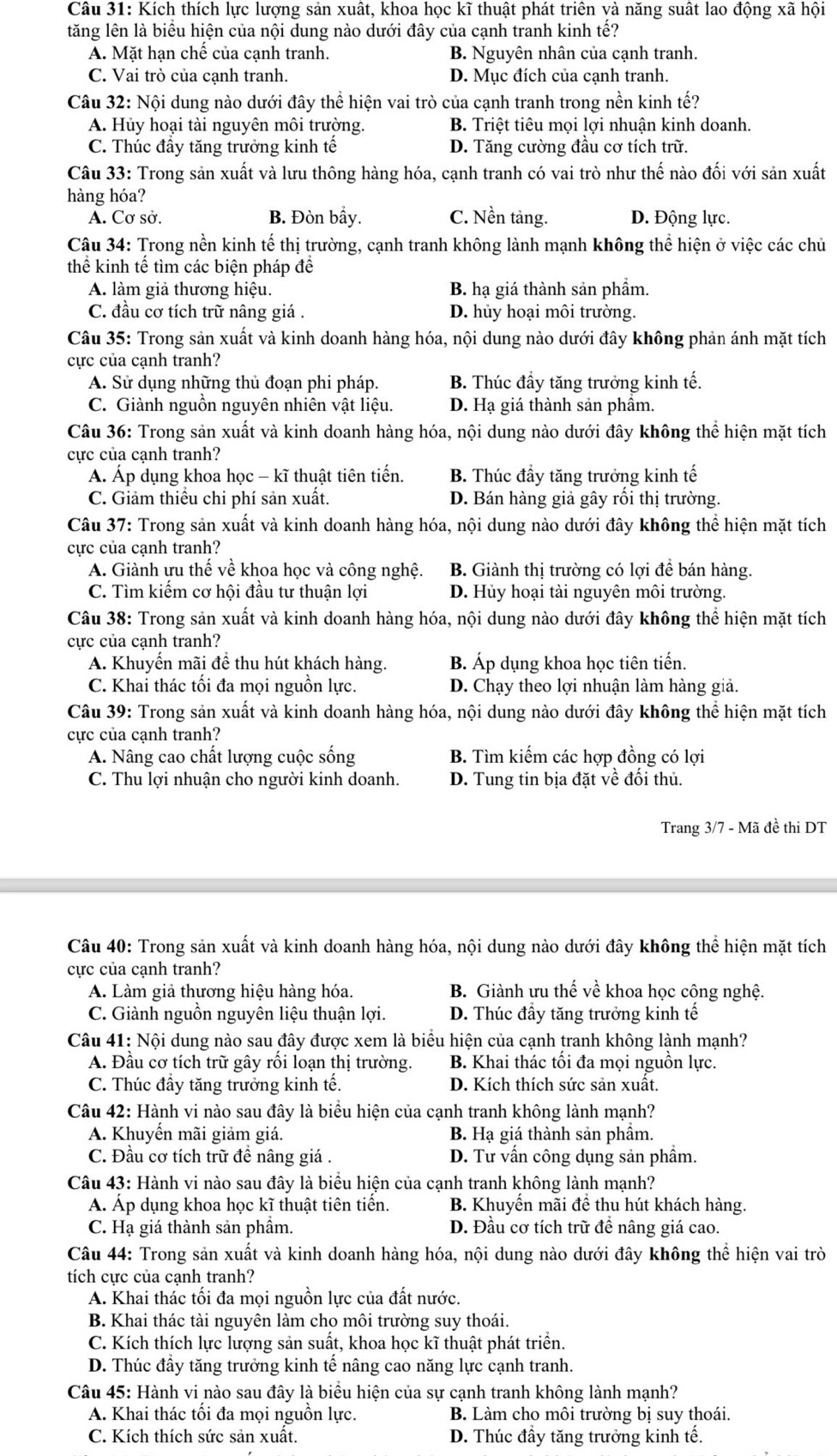 Kích thích lực lượng sản xuất, khoa học kĩ thuật phát triên và năng suất lao động xã hội
lăng lên là biểu hiện của nội dung nào dưới đây của cạnh tranh kinh tế?
A. Mặt hạn chế của cạnh tranh. B. Nguyên nhân của cạnh tranh.
C. Vai trò của cạnh tranh. D. Mục đích của cạnh tranh.
Câu 32: Nội dung nào dưới đây thể hiện vai trò của cạnh tranh trong nền kinh tế?
A. Hủy hoại tài nguyên môi trường. B. Triệt tiêu mọi lợi nhuận kinh doanh.
C. Thúc đây tăng trưởng kinh tế D. Tăng cường đầu cơ tích trữ.
Câu 33: Trong sản xuất và lưu thông hàng hóa, cạnh tranh có vai trò như thế nào đối với sản xuất
hàng hóa?
A. Cơ sở. B. Đòn bầy. C. Nền tảng. D. Động lực.
Câu 34: Trong nền kinh tế thị trường, cạnh tranh không lành mạnh không thể hiện ở việc các chủ
thể kinh tế tìm các biện pháp đê
A. làm giả thương hiệu. B. hạ giá thành sản phầm.
C. đầu cơ tích trữ nâng giá . D. hủy hoại môi trường.
Câu 35: Trong sản xuất và kinh doanh hàng hóa, nội dung nào dưới đây không phản ánh mặt tích
ực của cạnh tranh?
A. Sử dụng những thủ đoạn phi pháp. B. Thúc đầy tăng trưởng kinh tế.
C. Giành nguồn nguyên nhiên vật liệu. D. Hạ giá thành sản phâm.
Câu 36: Trong sản xuất và kinh doanh hàng hóa, nội dung nào dưới đây không thể hiện mặt tích
cực của cạnh tranh?
Á. Áp dụng khoa học - kĩ thuật tiên tiến. B. Thúc đầy tăng trưởng kinh tế
C. Giảm thiêu chi phí sản xuất. D. Bán hàng giả gây rồi thị trường.
Câu 37: Trong sản xuất và kinh doanh hàng hóa, nội dung nào dưới đây không thể hiện mặt tích
cực của cạnh tranh?
A. Giành ưu thế về khoa học và công nghệ. B. Giành thị trường có lợi để bán hàng.
C. Tìm kiểm cơ hội đầu tư thuận lợi D. Hủy hoại tài nguyên môi trường.
Câu 38: Trong sản xuất và kinh doanh hàng hóa, nội dung nào dưới đây không thể hiện mặt tích
cực của cạnh tranh?
A. Khuyến mãi để thu hút khách hàng. B. Áp dụng khoa học tiên tiến.
C. Khai thác tổi đa mọi nguồn lực. D. Chạy theo lợi nhuận làm hàng giả.
Câu 39: Trong sản xuất và kinh doanh hàng hóa, nội dung nào dưới đây không thể hiện mặt tích
cực của cạnh tranh?
A. Nâng cao chất lượng cuộc sống B. Tìm kiếm các hợp đồng có lợi
C. Thu lợi nhuận cho người kinh doanh. D. Tung tin bịa đặt về đồi thủ.
Trang 3/7 - Mã đề thi DT
Câu 40: Trong sản xuất và kinh doanh hàng hóa, nội dung nào dưới đây không thể hiện mặt tích
cực của cạnh tranh?
A. Làm giả thương hiệu hàng hóa. B. Giành ưu thế về khoa học công nghệ.
C. Giành nguôn nguyên liệu thuận lợi. D. Thúc đầy tăng trưởng kinh tế
Câu 41: Nội dung nào sau đây được xem là biểu hiện của cạnh tranh không lành mạnh?
A. Đầu cơ tích trữ gây rối loạn thị trường. B. Khai thác tối đa mọi nguồn lực.
C. Thúc đầy tăng trưởng kinh tế. D. Kích thích sức sản xuất.
Câu 42: Hành vi nào sau đây là biểu hiện của cạnh tranh không lành mạnh?
A. Khuyền mãi giảm giá. B. Hạ giá thành sản phầm.
C. Đầu cơ tích trữ đề nâng giá . D. Tư vấn công dụng sản phầm.
Câu 43: Hành vi nào sau đây là biểu hiện của cạnh tranh không lành mạnh?
Á. Áp dụng khoa học kĩ thuật tiên tiến. B. Khuyến mãi đề thu hút khách hàng.
C. Hạ giá thành sản phầm. D. Đầu cơ tích trữ để nâng giá cao.
Câu 44: Trong sản xuất và kinh doanh hàng hóa, nội dung nào dưới đây không thể hiện vai trò
tích cực của cạnh tranh?
A. Khai thác tối đa mọi nguồn lực của đất nước.
B. Khai thác tài nguyên làm cho môi trường suy thoái.
C. Kích thích lực lượng sản suất, khoa học kĩ thuật phát triển.
D. Thúc đầy tăng trưởng kinh tế nâng cao năng lực cạnh tranh.
Câu 45: Hành vi nào sau đây là biểu hiện của sự cạnh tranh không lành mạnh?
A. Khai thác tôi đa mọi nguồn lực. B. Làm cho môi trường bị suy thoái.
C. Kích thích sức sản xuất. D. Thúc đầy tăng trưởng kinh tế.
